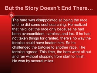 But the Story Doesn’t End There…

  The hare was disappointed at losing the race
  and he did some soul-searching. He realized
  that he'd lost the race only because he had
  been overconfident, careless and lax. If he had
  not taken things for granted, there's no way the
  tortoise could have beaten him. So he
  challenged the tortoise to another race. The
  tortoise agreed. This time, the hare went all out
  and ran without stopping from start to finish.
  He won by several miles.
 