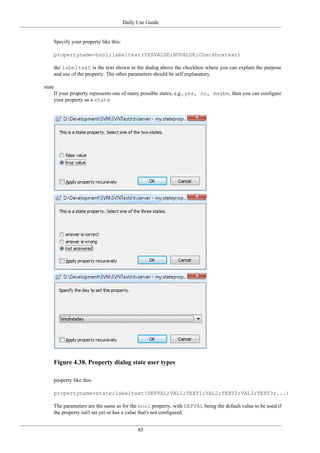 Daily Use Guide
85
Specify your property like this:
propertyname=bool;labeltext(YESVALUE;NOVALUE;Checkboxtext)
the labeltext is the text shown in the dialog above the checkbox where you can explain the purpose
and use of the property. The other parameters should be self explanatory.
state
If your property represents one of many possible states, e.g., yes, no, maybe, then you can configure
your property as a state
Figure 4.38. Property dialog state user types
property like this:
propertyname=state;labeltext(DEFVAL;VAL1;TEXT1;VAL2;TEXT2;VAL3;TEXT3;...)
The parameters are the same as for the bool property, with DEFVAL being the default value to be used if
the property isn't set yet or has a value that's not configured.
 