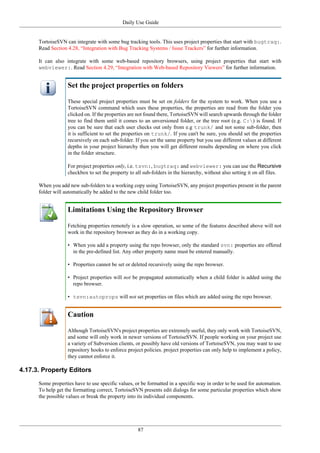 Daily Use Guide
87
TortoiseSVN can integrate with some bug tracking tools. This uses project properties that start with bugtraq:.
Read Section 4.28, “Integration with Bug Tracking Systems / Issue Trackers” for further information.
It can also integrate with some web-based repository browsers, using project properties that start with
webviewer:. Read Section 4.29, “Integration with Web-based Repository Viewers” for further information.
Set the project properties on folders
These special project properties must be set on folders for the system to work. When you use a
TortoiseSVN command which uses these properties, the properties are read from the folder you
clicked on. If the properties are not found there, TortoiseSVN will search upwards through the folder
tree to find them until it comes to an unversioned folder, or the tree root (e.g. C:) is found. If
you can be sure that each user checks out only from e.g trunk/ and not some sub-folder, then
it is sufficient to set the properties on trunk/. If you can't be sure, you should set the properties
recursively on each sub-folder. If you set the same property but you use different values at different
depths in your project hierarchy then you will get different results depending on where you click
in the folder structure.
For project properties only, i.e. tsvn:, bugtraq: and webviewer: you can use the Recursive
checkbox to set the property to all sub-folders in the hierarchy, without also setting it on all files.
When you add new sub-folders to a working copy using TortoiseSVN, any project properties present in the parent
folder will automatically be added to the new child folder too.
Limitations Using the Repository Browser
Fetching properties remotely is a slow operation, so some of the features described above will not
work in the repository browser as they do in a working copy.
• When you add a property using the repo browser, only the standard svn: properties are offered
in the pre-defined list. Any other property name must be entered manually.
• Properties cannot be set or deleted recursively using the repo browser.
• Project properties will not be propagated automatically when a child folder is added using the
repo browser.
• tsvn:autoprops will not set properties on files which are added using the repo browser.
Caution
Although TortoiseSVN's project properties are extremely useful, they only work with TortoiseSVN,
and some will only work in newer versions of TortoiseSVN. If people working on your project use
a variety of Subversion clients, or possibly have old versions of TortoiseSVN, you may want to use
repository hooks to enforce project policies. project properties can only help to implement a policy,
they cannot enforce it.
4.17.3. Property Editors
Some properties have to use specific values, or be formatted in a specific way in order to be used for automation.
To help get the formatting correct, TortoiseSVN presents edit dialogs for some particular properties which show
the possible values or break the property into its individual components.
 