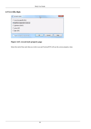 Daily Use Guide
89
4.17.3.3. EOL Style
Figure 4.43. svn:eol-style property page
Select the end-of-line style that you wish to use and TortoiseSVN will use the correct property value.
 