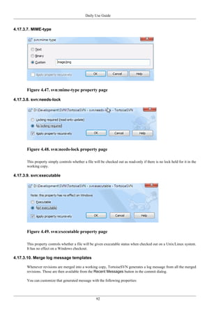 Daily Use Guide
92
4.17.3.7. MIME-type
Figure 4.47. svn:mime-type property page
4.17.3.8. svn:needs-lock
Figure 4.48. svn:needs-lock property page
This property simply controls whether a file will be checked out as read-only if there is no lock held for it in the
working copy.
4.17.3.9. svn:executable
Figure 4.49. svn:executable property page
This property controls whether a file will be given executable status when checked out on a Unix/Linux system.
It has no effect on a Windows checkout.
4.17.3.10. Merge log message templates
Whenever revisions are merged into a working copy, TortoiseSVN generates a log message from all the merged
revisions. Those are then available from the Recent Messages button in the commit dialog.
You can customize that generated message with the following properties:
 