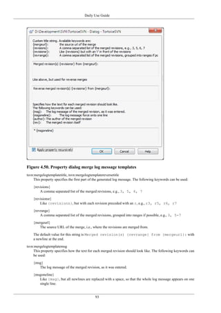 Daily Use Guide
93
Figure 4.50. Property dialog merge log message templates
tsvn:mergelogtemplatetitle, tsvn:mergelogtemplatereversetitle
This property specifies the first part of the generated log message. The following keywords can be used:
{revisions}
A comma separated list of the merged revisions, e.g., 3, 5, 6, 7
{revisionsr}
Like {revisions}, but with each revision preceded with an r, e.g., r3, r5, r6, r7
{revrange}
A comma separated list of the merged revisions, grouped into ranges if possible, e.g., 3, 5-7
{mergeurl}
The source URL of the merge, i.e., where the revisions are merged from.
The default value for this string is Merged revision(s) {revrange} from {mergeurl}: with
a newline at the end.
tsvn:mergelogtemplatemsg
This property specifies how the text for each merged revision should look like. The following keywords can
be used:
{msg}
The log message of the merged revision, as it was entered.
{msgoneline}
Like {msg}, but all newlines are replaced with a space, so that the whole log message appears on one
single line.
 