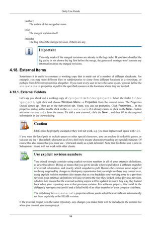 Daily Use Guide
94
{author}
The author of the merged revision.
{rev}
The merged revision itself.
{bugids}
The bug IDs of the merged revision, if there are any.
Important
This only works if the merged revisions are already in the log cache. If you have disabled the
log cache or not shown the log first before the merge, the generated message won't contain any
information about the merged revisions.
4.18. External Items
Sometimes it is useful to construct a working copy that is made out of a number of different checkouts. For
example, you may want different files or subdirectories to come from different locations in a repository, or
perhaps from different repositories altogether. If you want every user to have the same layout, you can define the
svn:externals properties to pull in the specified resource at the locations where they are needed.
4.18.1. External Folders
Let's say you check out a working copy of /project1 to D:devproject1. Select the folder D:dev
project1, right click and choose Windows Menu → Properties from the context menu. The Properties
Dialog comes up. Then go to the Subversion tab. There, you can set properties. Click Properties.... In the
properties dialog, either double click on the svn:externals if it already exists, or click on the New... button
and select externals from the menu. To add a new external, click the New... and then fill in the required
information in the shown dialog.
Caution
URLs must be properly escaped or they will not work, e.g. you must replace each space with %20.
If you want the local path to include spaces or other special characters, you can enclose it in double quotes, or
you can use the  (backslash) character as a Unix shell style escape character preceding any special character. Of
course this also means that you must use / (forward slash) as a path delimiter. Note that this behaviour is new in
Subversion 1.6 and will not work with older clients.
Use explicit revision numbers
You should strongly consider using explicit revision numbers in all of your externals definitions,
as described above. Doing so means that you get to decide when to pull down a different snapshot
of external information, and exactly which snapshot to pull. Besides the common sense aspect of
not being surprised by changes to third-party repositories that you might not have any control over,
using explicit revision numbers also means that as you backdate your working copy to a previous
revision, your externals definitions will also revert to the way they looked in that previous revision,
which in turn means that the external working copies will be updated to match they way they looked
back when your repository was at that previous revision. For software projects, this could be the
difference between a successful and a failed build of an older snapshot of your complex code base.
The edit dialog for svn:externals properties allows you to select the externals and automatically
set them explicitly to the HEAD revision.
If the external project is in the same repository, any changes you make there will be included in the commit list
when you commit your main project.
 