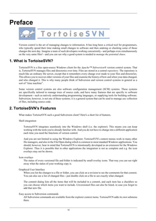 xi
Preface
Version control is the art of managing changes to information. It has long been a critical tool for programmers,
who typically spend their time making small changes to software and then undoing or checking some of those
changes the next day. Imagine a team of such developers working concurrently - and perhaps even simultaneously
on the very same files! - and you can see why a good system is needed to manage the potential chaos.
1. What is TortoiseSVN?
TortoiseSVN is a free open-source Windows client for the Apache™ Subversion® version control system. That
is, TortoiseSVN manages files and directories over time. Files are stored in a central repository. The repository is
much like an ordinary file server, except that it remembers every change ever made to your files and directories.
This allows you to recover older versions of your files and examine the history of how and when your data changed,
and who changed it. This is why many people think of Subversion and version control systems in general as a
sort of “time machine”.
Some version control systems are also software configuration management (SCM) systems. These systems
are specifically tailored to manage trees of source code, and have many features that are specific to software
development - such as natively understanding programming languages, or supplying tools for building software.
Subversion, however, is not one of these systems; it is a general system that can be used to manage any collection
of files, including source code.
2. TortoiseSVN's Features
What makes TortoiseSVN such a good Subversion client? Here's a short list of features.
Shell integration
TortoiseSVN integrates seamlessly into the Windows shell (i.e. the explorer). This means you can keep
working with the tools you're already familiar with. And you do not have to change into a different application
each time you need the functions of version control.
And you are not limited to using the Windows Explorer; TortoiseSVN's context menus work in many other
file managers, and also in the File/Open dialog which is common to most standard Windows applications. You
should, however, bear in mind that TortoiseSVN is intentionally developed as an extension for the Windows
Explorer. Thus it is possible that in other applications the integration is not as complete and e.g. the icon
overlays may not be shown.
Icon overlays
The status of every versioned file and folder is indicated by small overlay icons. That way you can see right
away what the status of your working copy is.
Graphical User Interface
When you list the changes to a file or folder, you can click on a revision to see the comments for that commit.
You can also see a list of changed files - just double click on a file to see exactly what changed.
The commit dialog lists all the items that will be included in a commit, and each item has a checkbox so
you can choose which items you want to include. Unversioned files can also be listed, in case you forgot to
add that new file.
Easy access to Subversion commands
All Subversion commands are available from the explorer context menu. TortoiseSVN adds its own submenu
there.
 