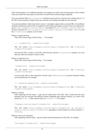 Daily Use Guide
95
If the external project is in a different repository, any changes you make to the external project will be notified
when you commit the main project, but you have to commit those external changes separately.
If you use absolute URLs in svn:externals definitions and you have to relocate your working copy (i.e., if
the URL of your repository changes), then your externals won't change and might not work anymore.
To avoid such problems, Subversion clients version 1.5 and higher support relative external URLs. Four different
methods of specifying a relative URL are supported. In the following examples, assume we have two repositories:
one at http://example.com/svn/repos-1 and another at http://example.com/svn/repos-2.
We have a checkout of http://example.com/svn/repos-1/project/trunk into C:Working and
the svn:externals property is set on trunk.
Relative to parent directory
These URLs always begin with the string ../ for example:
../../widgets/foo common/foo-widget
This will extract http://example.com/svn/repos-1/widgets/foo into C:Working
commonfoo-widget.
Note that the URL is relative to the URL of the directory with the svn:externals property, not to the
directory where the external is written to disk.
Relative to repository root
These URLs always begin with the string ^/ for example:
^/widgets/foo common/foo-widget
This will extract http://example.com/svn/repos-1/widgets/foo into C:Working
commonfoo-widget.
You can easily refer to other repositories with the same SVNParentPath (a common directory holding
several repositories). For example:
^/../repos-2/hammers/claw common/claw-hammer
This will extract http://example.com/svn/repos-2/hammers/claw into C:Working
commonclaw-hammer.
Relative to scheme
URLs beginning with the string // copy only the scheme part of the URL. This is useful when the same
hostname must the accessed with different schemes depending upon network location; e.g. clients in the
intranet use http:// while external clients use svn+ssh://. For example:
//example.com/svn/repos-1/widgets/foo common/foo-widget
This will extract http://example.com/svn/repos-1/widgets/foo or svn+ssh://
example.com/svn/repos-1/widgets/foo depending on which method was used to checkout C:
Working.
Relative to the server's hostname
URLs beginning with the string / copy the scheme and the hostname part of the URL, for example:
/svn/repos-1/widgets/foo common/foo-widget
 