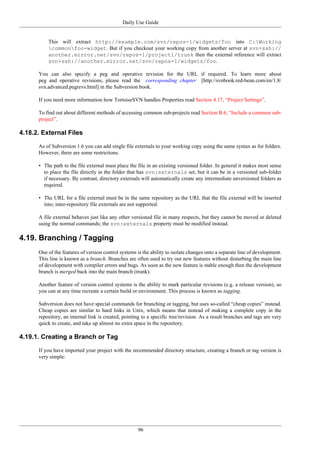 Daily Use Guide
96
This will extract http://example.com/svn/repos-1/widgets/foo into C:Working
commonfoo-widget. But if you checkout your working copy from another server at svn+ssh://
another.mirror.net/svn/repos-1/project1/trunk then the external reference will extract
svn+ssh://another.mirror.net/svn/repos-1/widgets/foo.
You can also specify a peg and operative revision for the URL if required. To learn more about
peg and operative revisions, please read the corresponding chapter [http://svnbook.red-bean.com/en/1.8/
svn.advanced.pegrevs.html] in the Subversion book.
If you need more information how TortoiseSVN handles Properties read Section 4.17, “Project Settings”.
To find out about different methods of accessing common sub-projects read Section B.6, “Include a common sub-
project”.
4.18.2. External Files
As of Subversion 1.6 you can add single file externals to your working copy using the same syntax as for folders.
However, there are some restrictions.
• The path to the file external must place the file in an existing versioned folder. In general it makes most sense
to place the file directly in the folder that has svn:externals set, but it can be in a versioned sub-folder
if necessary. By contrast, directory externals will automatically create any intermediate unversioned folders as
required.
• The URL for a file external must be in the same repository as the URL that the file external will be inserted
into; inter-repository file externals are not supported.
A file external behaves just like any other versioned file in many respects, but they cannot be moved or deleted
using the normal commands; the svn:externals property must be modified instead.
4.19. Branching / Tagging
One of the features of version control systems is the ability to isolate changes onto a separate line of development.
This line is known as a branch. Branches are often used to try out new features without disturbing the main line
of development with compiler errors and bugs. As soon as the new feature is stable enough then the development
branch is merged back into the main branch (trunk).
Another feature of version control systems is the ability to mark particular revisions (e.g. a release version), so
you can at any time recreate a certain build or environment. This process is known as tagging.
Subversion does not have special commands for branching or tagging, but uses so-called “cheap copies” instead.
Cheap copies are similar to hard links in Unix, which means that instead of making a complete copy in the
repository, an internal link is created, pointing to a specific tree/revision. As a result branches and tags are very
quick to create, and take up almost no extra space in the repository.
4.19.1. Creating a Branch or Tag
If you have imported your project with the recommended directory structure, creating a branch or tag version is
very simple:
 