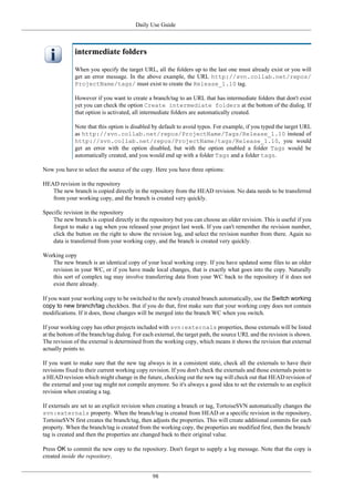 Daily Use Guide
98
intermediate folders
When you specify the target URL, all the folders up to the last one must already exist or you will
get an error message. In the above example, the URL http://svn.collab.net/repos/
ProjectName/tags/ must exist to create the Release_1.10 tag.
However if you want to create a branch/tag to an URL that has intermediate folders that don't exist
yet you can check the option Create intermediate folders at the bottom of the dialog. If
that option is activated, all intermediate folders are automatically created.
Note that this option is disabled by default to avoid typos. For example, if you typed the target URL
as http://svn.collab.net/repos/ProjectName/Tags/Release_1.10 instead of
http://svn.collab.net/repos/ProjectName/tags/Release_1.10, you would
get an error with the option disabled, but with the option enabled a folder Tags would be
automatically created, and you would end up with a folder Tags and a folder tags.
Now you have to select the source of the copy. Here you have three options:
HEAD revision in the repository
The new branch is copied directly in the repository from the HEAD revision. No data needs to be transferred
from your working copy, and the branch is created very quickly.
Specific revision in the repository
The new branch is copied directly in the repository but you can choose an older revision. This is useful if you
forgot to make a tag when you released your project last week. If you can't remember the revision number,
click the button on the right to show the revision log, and select the revision number from there. Again no
data is transferred from your working copy, and the branch is created very quickly.
Working copy
The new branch is an identical copy of your local working copy. If you have updated some files to an older
revision in your WC, or if you have made local changes, that is exactly what goes into the copy. Naturally
this sort of complex tag may involve transferring data from your WC back to the repository if it does not
exist there already.
If you want your working copy to be switched to the newly created branch automatically, use the Switch working
copy to new branch/tag checkbox. But if you do that, first make sure that your working copy does not contain
modifications. If it does, those changes will be merged into the branch WC when you switch.
If your working copy has other projects included with svn:externals properties, those externals will be listed
at the bottom of the branch/tag dialog. For each external, the target path, the source URL and the revision is shown.
The revision of the external is determined from the working copy, which means it shows the revision that external
actually points to.
If you want to make sure that the new tag always is in a consistent state, check all the externals to have their
revisions fixed to their current working copy revision. If you don't check the externals and those externals point to
a HEAD revision which might change in the future, checking out the new tag will check out that HEAD revision of
the external and your tag might not compile anymore. So it's always a good idea to set the externals to an explicit
revision when creating a tag.
If externals are set to an explicit revision when creating a branch or tag, TortoiseSVN automatically changes the
svn:externals property. When the branch/tag is created from HEAD or a specific revision in the repository,
TortoiseSVN first creates the branch/tag, then adjusts the properties. This will create additional commits for each
property. When the branch/tag is created from the working copy, the properties are modified first, then the branch/
tag is created and then the properties are changed back to their original value.
Press OK to commit the new copy to the repository. Don't forget to supply a log message. Note that the copy is
created inside the repository.
 