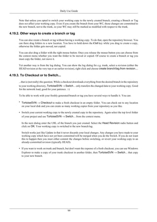 Daily Use Guide
99
Note that unless you opted to switch your working copy to the newly created branch, creating a Branch or Tag
does not affect your working copy. Even if you create the branch from your WC, those changes are committed to
the new branch, not to the trunk, so your WC may still be marked as modified with respect to the trunk.
4.19.2. Other ways to create a branch or tag
You can also create a branch or tag without having a working copy. To do that, open the repository browser. You
can there drag folders to a new location. You have to hold down the Ctrl key while you drag to create a copy,
otherwise the folder gets moved, not copied.
You can also drag a folder with the right mouse button. Once you release the mouse button you can choose from
the context menu whether you want the folder to be moved or copied. Of course to create a branch or tag you
must copy the folder, not move it.
Yet another way is from the log dialog. You can show the log dialog for e.g. trunk, select a revision (either the
HEAD revision at the very top or an earlier revision), right click and choose create branch/tag from revision....
4.19.3. To Checkout or to Switch...
...that is (not really) the question. While a checkout downloads everything from the desired branch in the repository
to your working directory, TortoiseSVN → Switch... only transfers the changed data to your working copy. Good
for the network load, good for your patience. :-)
To be able to work with your freshly generated branch or tag you have several ways to handle it. You can:
• TortoiseSVN → Checkout to make a fresh checkout in an empty folder. You can check out to any location
on your local disk and you can create as many working copies from your repository as you like.
• Switch your current working copy to the newly created copy in the repository. Again select the top level folder
of your project and use TortoiseSVN → Switch... from the context menu.
In the next dialog enter the URL of the branch you just created. Select the Head Revision radio button and
click on OK. Your working copy is switched to the new branch/tag.
Switch works just like Update in that it never discards your local changes. Any changes you have made to your
working copy which have not yet been committed will be merged when you do the Switch. If you do not want
this to happen then you must either commit the changes before switching, or revert your working copy to an
already-committed revision (typically HEAD).
• If you want to work on trunk and branch, but don't want the expense of a fresh checkout, you can use Windows
Explorer to make a copy of your trunk checkout in another folder, then TortoiseSVN → Switch... that copy
to your new branch.
 