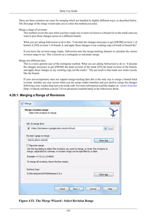 Daily Use Guide
101
There are three common use cases for merging which are handled in slightly different ways, as described below.
The first page of the merge wizard asks you to select the method you need.
Merge a range of revisions
This method covers the case when you have made one or more revisions to a branch (or to the trunk) and you
want to port those changes across to a different branch.
What you are asking Subversion to do is this: “Calculate the changes necessary to get [FROM] revision 1 of
branch A [TO] revision 7 of branch A, and apply those changes to my working copy (of trunk or branch B).”
If you leave the revision range empty, Subversion uses the merge-tracking features to calculate the correct
revision range to use. This is known as a reintegrate or automatic merge.
Merge two different trees
This is a more general case of the reintegrate method. What you are asking Subversion to do is: “Calculate
the changes necessary to get [FROM] the head revision of the trunk [TO] the head revision of the branch,
and apply those changes to my working copy (of the trunk).” The net result is that trunk now looks exactly
like the branch.
If your server/repository does not support merge-tracking then this is the only way to merge a branch back
to trunk. Another use case occurs when you are using vendor branches and you need to merge the changes
following a new vendor drop into your trunk code. For more information read the chapter on vendor branches
[http://svnbook.red-bean.com/en/1.8/svn.advanced.vendorbr.html] in the Subversion Book.
4.20.1. Merging a Range of Revisions
Figure 4.53. The Merge Wizard - Select Revision Range
 
