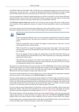 Daily Use Guide
102
In the From: field enter the full folder URL of the branch or tag containing the changes you want to port into your
working copy. You may also click ... to browse the repository and find the desired branch. If you have merged
from this branch before, then just use the drop down list which shows a history of previously used URLs.
If you are merging from a renamed or deleted branch then you will have to go back to a revision where that branch
still existed. In this case you will also need to specify that revision as a peg revision in the range of revisions being
merged (see below), otherwise the merge will fail when it can't find that path at HEAD.
In the Revision range to merge field enter the list of revisions you want to merge. This can be a single revision,
a list of specific revisions separated by commas, or a range of revisions separated by a dash, or any combination
of these.
If you need to specify a peg revision for the merge, add the peg revision at the end of the revisions, e.g. 5-7,10@3.
In the above example, the revisions 5,6,7 and 10 would be merged, with 3 being the peg revision.
Important
There is an important difference in the way a revision range is specified with TortoiseSVN compared
to the command line client. The easiest way to visualise it is to think of a fence with posts and fence
panels.
With the command line client you specify the changes to merge using two “fence post” revisions
which specify the before and after points.
With TortoiseSVN you specify the changeset to merge using “fence panels”. The reason for this
becomes clear when you use the log dialog to specify revisions to merge, where each revision appears
as a changeset.
If you are merging revisions in chunks, the method shown in the Subversion book will have you
merge 100-200 this time and 200-300 next time. With TortoiseSVN you would merge 100-200 this
time and 201-300 next time.
This difference has generated a lot of heat on the mailing lists. We acknowledge that there is a
difference from the command line client, but we believe that for the majority of GUI users it is easier
to understand the method we have implemented.
The easiest way to select the range of revisions you need is to click on Show Log, as this will list recent changes
with their log comments. If you want to merge the changes from a single revision, just select that revision. If you
want to merge changes from several revisions, then select that range (using the usual Shift-modifier). Click on
OK and the list of revision numbers to merge will be filled in for you.
If you want to merge changes back out of your working copy, to revert a change which has already been committed,
select the revisions to revert and make sure the Reverse merge box is checked.
If you have already merged some changes from this branch, hopefully you will have made a note of the last revision
merged in the log message when you committed the change. In that case, you can use Show Log for the Working
Copy to trace that log message. Remembering that we are thinking of revisions as changesets, you should Use the
revision after the end point of the last merge as the start point for this merge. For example, if you have merged
revisions 37 to 39 last time, then the start point for this merge should be revision 40.
If you are using the merge tracking features of Subversion, you do not need to remember which revisions have
already been merged - Subversion will record that for you. If you leave the revision range blank, all revisions
which have not yet been merged will be included. Read Section 4.20.5, “Merge Tracking” to find out more.
When merge tracking is used, the log dialog will show previously merged revisions, and revisions pre-dating the
common ancestor point, i.e. before the branch was copied, as greyed out. The Hide non-mergeable revisions
checkbox allows you to filter out these revisions completely so you see only the revisions which can be merged.
If other people may be committing changes then be careful about using the HEAD revision. It may not refer to the
revision you think it does if someone else made a commit after your last update.
 