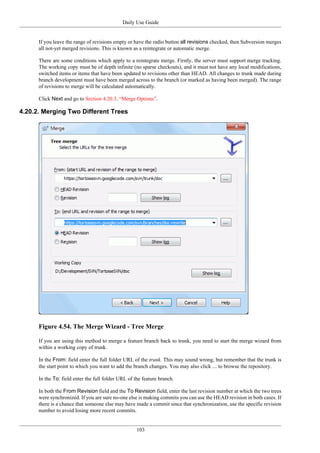 Daily Use Guide
103
If you leave the range of revisions empty or have the radio button all revisions checked, then Subversion merges
all not-yet merged revisions. This is known as a reintegrate or automatic merge.
There are some conditions which apply to a reintegrate merge. Firstly, the server must support merge tracking.
The working copy must be of depth infinite (no sparse checkouts), and it must not have any local modifications,
switched items or items that have been updated to revisions other than HEAD. All changes to trunk made during
branch development must have been merged across to the branch (or marked as having been merged). The range
of revisions to merge will be calculated automatically.
Click Next and go to Section 4.20.3, “Merge Options”.
4.20.2. Merging Two Different Trees
Figure 4.54. The Merge Wizard - Tree Merge
If you are using this method to merge a feature branch back to trunk, you need to start the merge wizard from
within a working copy of trunk.
In the From: field enter the full folder URL of the trunk. This may sound wrong, but remember that the trunk is
the start point to which you want to add the branch changes. You may also click ... to browse the repository.
In the To: field enter the full folder URL of the feature branch.
In both the From Revision field and the To Revision field, enter the last revision number at which the two trees
were synchronized. If you are sure no-one else is making commits you can use the HEAD revision in both cases. If
there is a chance that someone else may have made a commit since that synchronization, use the specific revision
number to avoid losing more recent commits.
 