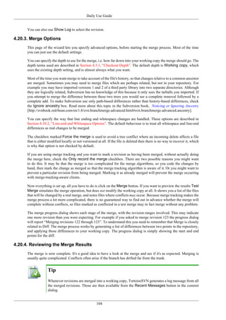 Daily Use Guide
104
You can also use Show Log to select the revision.
4.20.3. Merge Options
This page of the wizard lets you specify advanced options, before starting the merge process. Most of the time
you can just use the default settings.
You can specify the depth to use for the merge, i.e. how far down into your working copy the merge should go. The
depth terms used are described in Section 4.3.1, “Checkout Depth”. The default depth is Working copy, which
uses the existing depth setting, and is almost always what you want.
Most of the time you want merge to take account of the file's history, so that changes relative to a common ancestor
are merged. Sometimes you may need to merge files which are perhaps related, but not in your repository. For
example you may have imported versions 1 and 2 of a third party library into two separate directories. Although
they are logically related, Subversion has no knowledge of this because it only sees the tarballs you imported. If
you attempt to merge the difference between these two trees you would see a complete removal followed by a
complete add. To make Subversion use only path-based differences rather than history-based differences, check
the Ignore ancestry box. Read more about this topic in the Subversion book, Noticing or Ignoring Ancestry
[http://svnbook.red-bean.com/en/1.8/svn.branchmerge.advanced.html#svn.branchmerge.advanced.ancestry].
You can specify the way that line ending and whitespace changes are handled. These options are described in
Section 4.10.2, “Line-end and Whitespace Options”. The default behaviour is to treat all whitespace and line-end
differences as real changes to be merged.
The checkbox marked Force the merge is used to avoid a tree conflict where an incoming delete affects a file
that is either modified locally or not versioned at all. If the file is deleted then there is no way to recover it, which
is why that option is not checked by default.
If you are using merge tracking and you want to mark a revision as having been merged, without actually doing
the merge here, check the Only record the merge checkbox. There are two possible reasons you might want
to do this. It may be that the merge is too complicated for the merge algorithms, so you code the changes by
hand, then mark the change as merged so that the merge tracking algorithm is aware of it. Or you might want to
prevent a particular revision from being merged. Marking it as already merged will prevent the merge occurring
with merge-tracking-aware clients.
Now everything is set up, all you have to do is click on the Merge button. If you want to preview the results Test
Merge simulates the merge operation, but does not modify the working copy at all. It shows you a list of the files
that will be changed by a real merge, and notes files where conflicts may occur. Because merge tracking makes the
merge process a lot more complicated, there is no guaranteed way to find out in advance whether the merge will
complete without conflicts, so files marked as conflicted in a test merge may in fact merge without any problem.
The merge progress dialog shows each stage of the merge, with the revision ranges involved. This may indicate
one more revision than you were expecting. For example if you asked to merge revision 123 the progress dialog
will report “Merging revisions 122 through 123”. To understand this you need to remember that Merge is closely
related to Diff. The merge process works by generating a list of differences between two points in the repository,
and applying those differences to your working copy. The progress dialog is simply showing the start and end
points for the diff.
4.20.4. Reviewing the Merge Results
The merge is now complete. It's a good idea to have a look at the merge and see if it's as expected. Merging is
usually quite complicated. Conflicts often arise if the branch has drifted far from the trunk.
Tip
Whenever revisions are merged into a working copy, TortoiseSVN generates a log message from all
the merged revisions. Those are then available from the Recent Messages button in the commit
dialog.
 