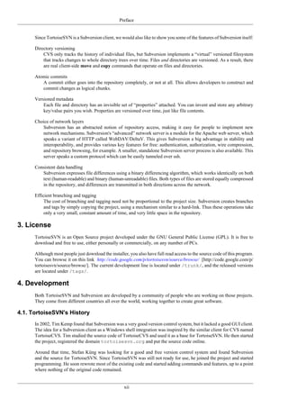 Preface
xii
Since TortoiseSVN is a Subversion client, we would also like to show you some of the features of Subversion itself:
Directory versioning
CVS only tracks the history of individual files, but Subversion implements a “virtual” versioned filesystem
that tracks changes to whole directory trees over time. Files and directories are versioned. As a result, there
are real client-side move and copy commands that operate on files and directories.
Atomic commits
A commit either goes into the repository completely, or not at all. This allows developers to construct and
commit changes as logical chunks.
Versioned metadata
Each file and directory has an invisible set of “properties” attached. You can invent and store any arbitrary
key/value pairs you wish. Properties are versioned over time, just like file contents.
Choice of network layers
Subversion has an abstracted notion of repository access, making it easy for people to implement new
network mechanisms. Subversion's “advanced” network server is a module for the Apache web server, which
speaks a variant of HTTP called WebDAV/DeltaV. This gives Subversion a big advantage in stability and
interoperability, and provides various key features for free: authentication, authorization, wire compression,
and repository browsing, for example. A smaller, standalone Subversion server process is also available. This
server speaks a custom protocol which can be easily tunneled over ssh.
Consistent data handling
Subversion expresses file differences using a binary differencing algorithm, which works identically on both
text (human-readable) and binary (human-unreadable) files. Both types of files are stored equally compressed
in the repository, and differences are transmitted in both directions across the network.
Efficient branching and tagging
The cost of branching and tagging need not be proportional to the project size. Subversion creates branches
and tags by simply copying the project, using a mechanism similar to a hard-link. Thus these operations take
only a very small, constant amount of time, and very little space in the repository.
3. License
TortoiseSVN is an Open Source project developed under the GNU General Public License (GPL). It is free to
download and free to use, either personally or commercially, on any number of PCs.
Although most people just download the installer, you also have full read access to the source code of this program.
You can browse it on this link http://code.google.com/p/tortoisesvn/source/browse/ [http://code.google.com/p/
tortoisesvn/source/browse/]. The current development line is located under /trunk/, and the released versions
are located under /tags/.
4. Development
Both TortoiseSVN and Subversion are developed by a community of people who are working on those projects.
They come from different countries all over the world, working together to create great software.
4.1. TortoiseSVN's History
In 2002, Tim Kemp found that Subversion was a very good version control system, but it lacked a good GUI client.
The idea for a Subversion client as a Windows shell integration was inspired by the similar client for CVS named
TortoiseCVS. Tim studied the source code of TortoiseCVS and used it as a base for TortoiseSVN. He then started
the project, registered the domain tortoisesvn.org and put the source code online.
Around that time, Stefan Küng was looking for a good and free version control system and found Subversion
and the source for TortoiseSVN. Since TortoiseSVN was still not ready for use, he joined the project and started
programming. He soon rewrote most of the existing code and started adding commands and features, up to a point
where nothing of the original code remained.
 