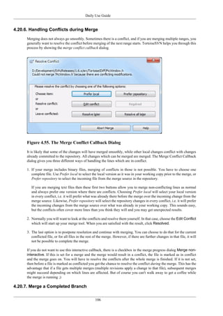 Daily Use Guide
106
4.20.6. Handling Conflicts during Merge
Merging does not always go smoothly. Sometimes there is a conflict, and if you are merging multiple ranges, you
generally want to resolve the conflict before merging of the next range starts. TortoiseSVN helps you through this
process by showing the merge conflict callback dialog.
Figure 4.55. The Merge Conflict Callback Dialog
It is likely that some of the changes will have merged smoothly, while other local changes conflict with changes
already committed to the repository. All changes which can be merged are merged. The Merge Conflict Callback
dialog gives you three different ways of handling the lines which are in conflict.
1. If your merge includes binary files, merging of conflicts in those is not possible. You have to choose one
complete file. Use Prefer local to select the local version as it was in your working copy prior to the merge, or
Prefer repository to select the incoming file from the merge source in the repository.
If you are merging text files then these first two buttons allow you to merge non-conflicting lines as normal
and always prefer one version where there are conflicts. Choosing Prefer local will select your local version
in every conflict, i.e. it will prefer what was already there before the merge over the incoming change from the
merge source. Likewise, Prefer repository will select the repository changes in every conflict, i.e. it will prefer
the incoming changes from the merge source over what was already in your working copy. This sounds easy,
but the conflicts often cover more lines than you think they will and you may get unexpected results.
2. Normally you will want to look at the conflicts and resolve them yourself. In that case, choose the Edit Conflict
which will start up your merge tool. When you are satisfied with the result, click Resolved.
3. The last option is to postpone resolution and continue with merging. You can choose to do that for the current
conflicted file, or for all files in the rest of the merge. However, if there are further changes in that file, it will
not be possible to complete the merge.
If you do not want to use this interactive callback, there is a checkbox in the merge progress dialog Merge non-
interactive. If this is set for a merge and the merge would result in a conflict, the file is marked as in conflict
and the merge goes on. You will have to resolve the conflicts after the whole merge is finished. If it is not set,
then before a file is marked as conflicted you get the chance to resolve the conflict during the merge. This has the
advantage that if a file gets multiple merges (multiple revisions apply a change to that file), subsequent merges
might succeed depending on which lines are affected. But of course you can't walk away to get a coffee while
the merge is running ;)
4.20.7. Merge a Completed Branch
 