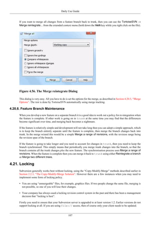 Daily Use Guide
107
If you want to merge all changes from a feature branch back to trunk, then you can use the TortoiseSVN →
Merge reintegrate... from the extended context menu (hold down the Shift key while you right click on the file).
Figure 4.56. The Merge reintegrate Dialog
This dialog is very easy. All you have to do is set the options for the merge, as described in Section 4.20.3, “Merge
Options”. The rest is done by TortoiseSVN automatically using merge tracking.
4.20.8. Feature Branch Maintenance
When you develop a new feature on a separate branch it is a good idea to work out a policy for re-integration when
the feature is complete. If other work is going on in trunk at the same time you may find that the differences
become significant over time, and merging back becomes a nightmare.
If the feature is relatively simple and development will not take long then you can adopt a simple approach, which
is to keep the branch entirely separate until the feature is complete, then merge the branch changes back into
trunk. In the merge wizard this would be a simple Merge a range of revisions, with the revision range being
the revision span of the branch.
If the feature is going to take longer and you need to account for changes in trunk, then you need to keep the
branch synchronised. This simply means that periodically you merge trunk changes into the branch, so that the
branch contains all the trunk changes plus the new feature. The synchronisation process uses Merge a range of
revisions. When the feature is complete then you can merge it back to trunk using either Reintegrate a branch
or Merge two different trees.
4.21. Locking
Subversion generally works best without locking, using the “Copy-Modify-Merge” methods described earlier in
Section 2.2.3, “The Copy-Modify-Merge Solution”. However there are a few instances when you may need to
implement some form of locking policy.
• You are using “unmergeable” files, for example, graphics files. If two people change the same file, merging is
not possible, so one of you will lose their changes.
• Your company has always used a locking revision control system in the past and there has been a management
decision that “locking is best”.
Firstly you need to ensure that your Subversion server is upgraded to at least version 1.2. Earlier versions do not
support locking at all. If you are using file:// access, then of course only your client needs to be updated.
 
