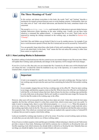 Daily Use Guide
108
The Three Meanings of “Lock”
In this section, and almost everywhere in this book, the words “lock” and “locking” describe a
mechanism for mutual exclusion between users to avoid clashing commits. Unfortunately, there are
two other sorts of “lock” with which Subversion, and therefore this book, sometimes needs to be
concerned.
The second is working copy locks, used internally by Subversion to prevent clashes between
multiple Subversion clients operating on the same working copy. Usually you get these locks
whenever a command like update/commit/... is interrupted due to an error. These locks can be
removed by running the cleanup command on the working copy, as described in Section 4.16,
“Cleanup”.
And third, files and folders can get locked if they're in use by another process, for example if you
have a word document opened in Word, that file is locked and can not be accessed by TortoiseSVN.
You can generally forget about these other kinds of locks until something goes wrong that requires
you to care about them. In this book, “lock” means the first sort unless the contrary is either clear
from context or explicitly stated.
4.21.1. How Locking Works in Subversion
By default, nothing is locked and anyone who has commit access can commit changes to any file at any time. Others
will update their working copies periodically and changes in the repository will be merged with local changes.
If you Get a Lock on a file, then only you can commit that file. Commits by all other users will be blocked until
you release the lock. A locked file cannot be modified in any way in the repository, so it cannot be deleted or
renamed either, except by the lock owner.
Important
A lock is not assigned to a specific user, but to a specific user and a working copy. Having a lock in
one working copy also prevents the same user from committing the locked file from another working
copy.
As an example, imagine that user Jon has a working copy on his office PC. There he starts working
on an image, and therefore acquires a lock on that file. When he leaves his office he's not finished yet
with that file, so he doesn't release that lock. Back at home Jon also has a working copy and decides
to work a little more on the project. But he can't modify or commit that same image file, because the
lock for that file resides in his working copy in the office.
However, other users will not necessarily know that you have taken out a lock. Unless they check the lock status
regularly, the first they will know about it is when their commit fails, which in most cases is not very useful. To
make it easier to manage locks, there is a new Subversion property svn:needs-lock. When this property is
set (to any value) on a file, whenever the file is checked out or updated, the local copy is made read-only unless
that working copy holds a lock for the file. This acts as a warning that you should not edit that file unless you have
first acquired a lock. Files which are versioned and read-only are marked with a special overlay in TortoiseSVN
to indicate that you need to acquire a lock before editing.
Locks are recorded by working copy location as well as by owner. If you have several working copies (at home,
at work) then you can only hold a lock in one of those working copies.
If one of your co-workers acquires a lock and then goes on holiday without releasing it, what do you do? Subversion
provides a means to force locks. Releasing a lock held by someone else is referred to as Breaking the lock, and
forcibly acquiring a lock which someone else already holds is referred to as Stealing the lock. Naturally these are
not things you should do lightly if you want to remain friends with your co-workers.
 