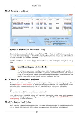 Daily Use Guide
110
4.21.4. Checking Lock Status
Figure 4.58. The Check for Modifications Dialog
To see what locks you and others hold, you can use TortoiseSVN → Check for Modifications.... Locally held
lock tokens show up immediately. To check for locks held by others (and to see if any of your locks are broken
or stolen) you need to click on Check Repository.
From the context menu here, you can also get and release locks, as well as breaking and stealing locks held by
others.
Avoid Breaking and Stealing Locks
If you break or steal someone else's lock without telling them, you could potentially cause loss of
work. If you are working with unmergeable file types and you steal someone else's lock, once you
release the lock they are free to check in their changes and overwrite yours. Subversion doesn't lose
data, but you have lost the team-working protection that locking gave you.
4.21.5. Making Non-locked Files Read-Only
As mentioned above, the most effective way to use locking is to set the svn:needs-lock property on files.
Refer to Section 4.17, “Project Settings” for instructions on how to set properties. Files with this property set will
always be checked out and updated with the read-only flag set unless your working copy holds a lock.
As a reminder, TortoiseSVN uses a special overlay to indicate this.
If you operate a policy where every file has to be locked then you may find it easier to use Subversion's auto-
props feature to set the property automatically every time you add new files. Read Section 4.17.1.5, “Automatic
property setting” for further information.
4.21.6. The Locking Hook Scripts
When you create a new repository with Subversion 1.2 or higher, four hook templates are created in the repository
hooks directory. These are called before and after getting a lock, and before and after releasing a lock.
 