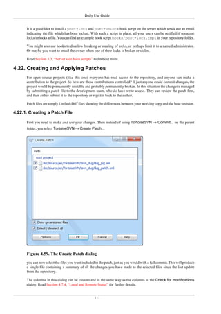 Daily Use Guide
111
It is a good idea to install a post-lock and post-unlock hook script on the server which sends out an email
indicating the file which has been locked. With such a script in place, all your users can be notified if someone
locks/unlocks a file. You can find an example hook script hooks/post-lock.tmpl in your repository folder.
You might also use hooks to disallow breaking or stealing of locks, or perhaps limit it to a named administrator.
Or maybe you want to email the owner when one of their locks is broken or stolen.
Read Section 3.3, “Server side hook scripts” to find out more.
4.22. Creating and Applying Patches
For open source projects (like this one) everyone has read access to the repository, and anyone can make a
contribution to the project. So how are those contributions controlled? If just anyone could commit changes, the
project would be permanently unstable and probably permanently broken. In this situation the change is managed
by submitting a patch file to the development team, who do have write access. They can review the patch first,
and then either submit it to the repository or reject it back to the author.
Patch files are simply Unified-Diff files showing the differences between your working copy and the base revision.
4.22.1. Creating a Patch File
First you need to make and test your changes. Then instead of using TortoiseSVN → Commit... on the parent
folder, you select TortoiseSVN → Create Patch...
Figure 4.59. The Create Patch dialog
you can now select the files you want included in the patch, just as you would with a full commit. This will produce
a single file containing a summary of all the changes you have made to the selected files since the last update
from the repository.
The columns in this dialog can be customized in the same way as the columns in the Check for modifications
dialog. Read Section 4.7.4, “Local and Remote Status” for further details.
 