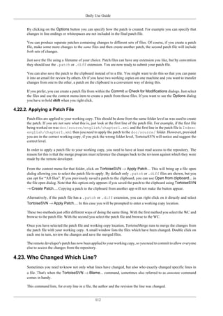 Daily Use Guide
112
By clicking on the Options button you can specify how the patch is created. For example you can specify that
changes in line endings or whitespaces are not included in the final patch file.
You can produce separate patches containing changes to different sets of files. Of course, if you create a patch
file, make some more changes to the same files and then create another patch, the second patch file will include
both sets of changes.
Just save the file using a filename of your choice. Patch files can have any extension you like, but by convention
they should use the .patch or .diff extension. You are now ready to submit your patch file.
You can also save the patch to the clipboard instead of to a file. You might want to do this so that you can paste
it into an email for review by others. Or if you have two working copies on one machine and you want to transfer
changes from one to the other, a patch on the clipboard is a convenient way of doing this.
If you prefer, you can create a patch file from within the Commit or Check for Modifications dialogs. Just select
the files and use the context menu item to create a patch from those files. If you want to see the Options dialog
you have to hold shift when you right click.
4.22.2. Applying a Patch File
Patch files are applied to your working copy. This should be done from the same folder level as was used to create
the patch. If you are not sure what this is, just look at the first line of the patch file. For example, if the first file
being worked on was doc/source/english/chapter1.xml and the first line in the patch file is Index:
english/chapter1.xml then you need to apply the patch to the doc/source/ folder. However, provided
you are in the correct working copy, if you pick the wrong folder level, TortoiseSVN will notice and suggest the
correct level.
In order to apply a patch file to your working copy, you need to have at least read access to the repository. The
reason for this is that the merge program must reference the changes back to the revision against which they were
made by the remote developer.
From the context menu for that folder, click on TortoiseSVN → Apply Patch... This will bring up a file open
dialog allowing you to select the patch file to apply. By default only .patch or .diff files are shown, but you
can opt for “All files”. If you previously saved a patch to the clipboard, you can use Open from clipboard... in
the file open dialog. Note that this option only appears if you saved the patch to the clipboard using TortoiseSVN
→ Create Patch.... Copying a patch to the clipboard from another app will not make the button appear.
Alternatively, if the patch file has a .patch or .diff extension, you can right click on it directly and select
TortoiseSVN → Apply Patch.... In this case you will be prompted to enter a working copy location.
These two methods just offer different ways of doing the same thing. With the first method you select the WC and
browse to the patch file. With the second you select the patch file and browse to the WC.
Once you have selected the patch file and working copy location, TortoiseMerge runs to merge the changes from
the patch file with your working copy. A small window lists the files which have been changed. Double click on
each one in turn, review the changes and save the merged files.
The remote developer's patch has now been applied to your working copy, so you need to commit to allow everyone
else to access the changes from the repository.
4.23. Who Changed Which Line?
Sometimes you need to know not only what lines have changed, but also who exactly changed specific lines in
a file. That's when the TortoiseSVN → Blame... command, sometimes also referred to as annotate command
comes in handy.
This command lists, for every line in a file, the author and the revision the line was changed.
 