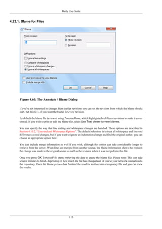 Daily Use Guide
113
4.23.1. Blame for Files
Figure 4.60. The Annotate / Blame Dialog
If you're not interested in changes from earlier revisions you can set the revision from which the blame should
start. Set this to 1, if you want the blame for every revision.
By default the blame file is viewed using TortoiseBlame, which highlights the different revisions to make it easier
to read. If you wish to print or edit the blame file, select Use Text viewer to view blames.
You can specify the way that line ending and whitespace changes are handled. These options are described in
Section 4.10.2, “Line-end and Whitespace Options”. The default behaviour is to treat all whitespace and line-end
differences as real changes, but if you want to ignore an indentation change and find the original author, you can
choose an appropriate option here.
You can include merge information as well if you wish, although this option can take considerably longer to
retrieve from the server. When lines are merged from another source, the blame information shows the revision
the change was made in the original source as well as the revision when it was merged into this file.
Once you press OK TortoiseSVN starts retrieving the data to create the blame file. Please note: This can take
several minutes to finish, depending on how much the file has changed and of course your network connection to
the repository. Once the blame process has finished the result is written into a temporary file and you can view
the results.
 