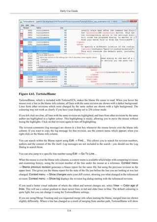 Daily Use Guide
114
Figure 4.61. TortoiseBlame
TortoiseBlame, which is included with TortoiseSVN, makes the blame file easier to read. When you hover the
mouse over a line in the blame info column, all lines with the same revision are shown with a darker background.
Lines from other revisions which were changed by the same author are shown with a light background. The
colouring may not work as clearly if you have your display set to 256 colour mode.
If you left click on a line, all lines with the same revision are highlighted, and lines from other revisions by the same
author are highlighted in a lighter colour. This highlighting is sticky, allowing you to move the mouse without
losing the highlights. Click on that revision again to turn off highlighting.
The revision comments (log message) are shown in a hint box whenever the mouse hovers over the blame info
column. If you want to copy the log message for that revision, use the context menu which appears when you
right click on the blame info column.
You can search within the Blame report using Edit → Find.... This allows you to search for revision numbers,
authors and the content of the file itself. Log messages are not included in the search - you should use the Log
Dialog to search those.
You can also jump to a specific line number using Edit → Go To Line....
When the mouse is over the blame info columns, a context menu is available which helps with comparing revisions
and examining history, using the revision number of the line under the mouse as a reference. Context menu
→ Blame previous revision generates a blame report for the same file, but using the previous revision as the
upper limit. This gives you the blame report for the state of the file just before the line you are looking at was last
changed. Context menu → Show changes starts your diff viewer, showing you what changed in the referenced
revision. Context menu → Show log displays the revision log dialog starting with the referenced revision.
If you need a better visual indicator of where the oldest and newest changes are, select View → Color age of
lines. This will use a colour gradient to show newer lines in red and older lines in blue. The default colouring is
quite light, but you can change it using the TortoiseBlame settings.
If you are using Merge Tracking and you requested merge info when starting the blame, merged lines are shown
slightly differently. Where a line has changed as a result of merging from another path, TortoiseBlame will show
 