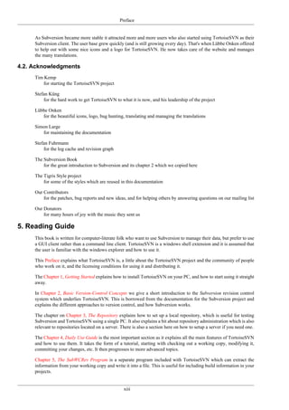 Preface
xiii
As Subversion became more stable it attracted more and more users who also started using TortoiseSVN as their
Subversion client. The user base grew quickly (and is still growing every day). That's when Lübbe Onken offered
to help out with some nice icons and a logo for TortoiseSVN. He now takes care of the website and manages
the many translations.
4.2. Acknowledgments
Tim Kemp
for starting the TortoiseSVN project
Stefan Küng
for the hard work to get TortoiseSVN to what it is now, and his leadership of the project
Lübbe Onken
for the beautiful icons, logo, bug hunting, translating and managing the translations
Simon Large
for maintaining the documentation
Stefan Fuhrmann
for the log cache and revision graph
The Subversion Book
for the great introduction to Subversion and its chapter 2 which we copied here
The Tigris Style project
for some of the styles which are reused in this documentation
Our Contributors
for the patches, bug reports and new ideas, and for helping others by answering questions on our mailing list
Our Donators
for many hours of joy with the music they sent us
5. Reading Guide
This book is written for computer-literate folk who want to use Subversion to manage their data, but prefer to use
a GUI client rather than a command line client. TortoiseSVN is a windows shell extension and it is assumed that
the user is familiar with the windows explorer and how to use it.
This Preface explains what TortoiseSVN is, a little about the TortoiseSVN project and the community of people
who work on it, and the licensing conditions for using it and distributing it.
The Chapter 1, Getting Started explains how to install TortoiseSVN on your PC, and how to start using it straight
away.
In Chapter 2, Basic Version-Control Concepts we give a short introduction to the Subversion revision control
system which underlies TortoiseSVN. This is borrowed from the documentation for the Subversion project and
explains the different approaches to version control, and how Subversion works.
The chapter on Chapter 3, The Repository explains how to set up a local repository, which is useful for testing
Subversion and TortoiseSVN using a single PC. It also explains a bit about repository administration which is also
relevant to repositories located on a server. There is also a section here on how to setup a server if you need one.
The Chapter 4, Daily Use Guide is the most important section as it explains all the main features of TortoiseSVN
and how to use them. It takes the form of a tutorial, starting with checking out a working copy, modifying it,
committing your changes, etc. It then progresses to more advanced topics.
Chapter 5, The SubWCRev Program is a separate program included with TortoiseSVN which can extract the
information from your working copy and write it into a file. This is useful for including build information in your
projects.
 