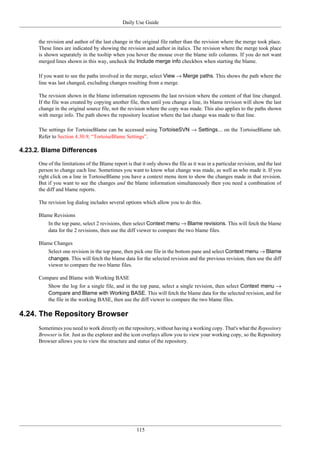 Daily Use Guide
115
the revision and author of the last change in the original file rather than the revision where the merge took place.
These lines are indicated by showing the revision and author in italics. The revision where the merge took place
is shown separately in the tooltip when you hover the mouse over the blame info columns. If you do not want
merged lines shown in this way, uncheck the Include merge info checkbox when starting the blame.
If you want to see the paths involved in the merge, select View → Merge paths. This shows the path where the
line was last changed, excluding changes resulting from a merge.
The revision shown in the blame information represents the last revision where the content of that line changed.
If the file was created by copying another file, then until you change a line, its blame revision will show the last
change in the original source file, not the revision where the copy was made. This also applies to the paths shown
with merge info. The path shows the repository location where the last change was made to that line.
The settings for TortoiseBlame can be accessed using TortoiseSVN → Settings... on the TortoiseBlame tab.
Refer to Section 4.30.9, “TortoiseBlame Settings”.
4.23.2. Blame Differences
One of the limitations of the Blame report is that it only shows the file as it was in a particular revision, and the last
person to change each line. Sometimes you want to know what change was made, as well as who made it. If you
right click on a line in TortoiseBlame you have a context menu item to show the changes made in that revision.
But if you want to see the changes and the blame information simultaneously then you need a combination of
the diff and blame reports.
The revision log dialog includes several options which allow you to do this.
Blame Revisions
In the top pane, select 2 revisions, then select Context menu → Blame revisions. This will fetch the blame
data for the 2 revisions, then use the diff viewer to compare the two blame files.
Blame Changes
Select one revision in the top pane, then pick one file in the bottom pane and select Context menu → Blame
changes. This will fetch the blame data for the selected revision and the previous revision, then use the diff
viewer to compare the two blame files.
Compare and Blame with Working BASE
Show the log for a single file, and in the top pane, select a single revision, then select Context menu →
Compare and Blame with Working BASE. This will fetch the blame data for the selected revision, and for
the file in the working BASE, then use the diff viewer to compare the two blame files.
4.24. The Repository Browser
Sometimes you need to work directly on the repository, without having a working copy. That's what the Repository
Browser is for. Just as the explorer and the icon overlays allow you to view your working copy, so the Repository
Browser allows you to view the structure and status of the repository.
 