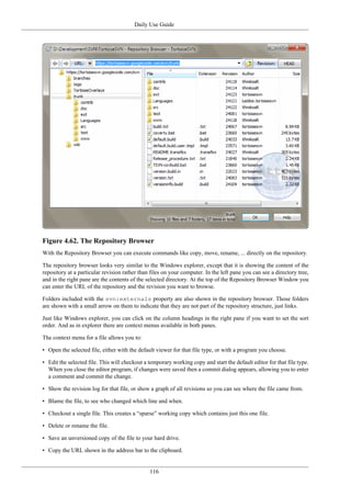 Daily Use Guide
116
Figure 4.62. The Repository Browser
With the Repository Browser you can execute commands like copy, move, rename, ... directly on the repository.
The repository browser looks very similar to the Windows explorer, except that it is showing the content of the
repository at a particular revision rather than files on your computer. In the left pane you can see a directory tree,
and in the right pane are the contents of the selected directory. At the top of the Repository Browser Window you
can enter the URL of the repository and the revision you want to browse.
Folders included with the svn:externals property are also shown in the repository browser. Those folders
are shown with a small arrow on them to indicate that they are not part of the repository structure, just links.
Just like Windows explorer, you can click on the column headings in the right pane if you want to set the sort
order. And as in explorer there are context menus available in both panes.
The context menu for a file allows you to:
• Open the selected file, either with the default viewer for that file type, or with a program you choose.
• Edit the selected file. This will checkout a temporary working copy and start the default editor for that file type.
When you close the editor program, if changes were saved then a commit dialog appears, allowing you to enter
a comment and commit the change.
• Show the revision log for that file, or show a graph of all revisions so you can see where the file came from.
• Blame the file, to see who changed which line and when.
• Checkout a single file. This creates a “sparse” working copy which contains just this one file.
• Delete or rename the file.
• Save an unversioned copy of the file to your hard drive.
• Copy the URL shown in the address bar to the clipboard.
 