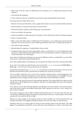 Daily Use Guide
117
• Make a copy of the file, either to a different part of the repository, or to a working copy rooted in the same
repository.
• View/Edit the file's properties.
• Create a shortcut so that you can quickly start repo browser again, opened directly at this location.
The context menu for a folder allows you to:
• Show the revision log for that folder, or show a graph of all revisions so you can see where the folder came from.
• Export the folder to a local unversioned copy on your hard drive.
• Checkout the folder to produce a local working copy on your hard drive.
• Create a new folder in the repository.
• Add unversioned files or folders directly to the repository. This is effectively the Subversion Import operation.
• Delete or rename the folder.
• Make a copy of the folder, either to a different part of the repository, or to a working copy rooted in the same
repository. This can also be used to create a branch/tag without the need to have a working copy checked out.
• View/Edit the folder's properties.
• Mark the folder for comparison. A marked folder is shown in bold.
• Compare the folder with a previously marked folder, either as a unified diff, or as a list of changed files which
can then be visually diffed using the default diff tool. This can be particularly useful for comparing two tags,
or trunk and branch to see what changed.
If you select two folders in the right pane, you can view the differences either as a unified-diff, or as a list of files
which can be visually diffed using the default diff tool.
If you select multiple folders in the right pane, you can checkout all of them at once into a common parent folder.
If you select 2 tags which are copied from the same root (typically /trunk/), you can use Context Menu →
Show Log... to view the list of revisions between the two tag points.
External items (referenced using svn:externals are also shown in the repository browser, and you can even
drill down into the folder contents. External items are marked with a red arrow over the item.
You can use F5 to refresh the view as usual. This will refresh everything which is currently displayed. If you
want to pre-fetch or refresh the information for nodes which have not been opened yet, use Ctrl-F5. After that,
expanding any node will happen instantly without a network delay while the information is fetched.
You can also use the repository browser for drag-and-drop operations. If you drag a folder from explorer into the
repo-browser, it will be imported into the repository. Note that if you drag multiple items, they will be imported
in separate commits.
If you want to move an item within the repository, just left drag it to the new location. If you want to create a
copy rather than moving the item, Ctrl-left drag instead. When copying, the cursor has a “plus” symbol on it,
just as it does in Explorer.
If you want to copy/move a file or folder to another location and also give it a new name at the same time, you
can right drag or Ctrl-right drag the item instead of using left drag. In that case, a rename dialog is shown where
you can enter a new name for the file or folder.
Whenever you make changes in the repository using one of these methods, you will be presented with a log
message entry dialog. If you dragged something by mistake, this is also your chance to cancel the action.
Sometimes when you try to open a path you will get an error message in place of the item details. This might
happen if you specified an invalid URL, or if you don't have access permission, or if there is some other server
 