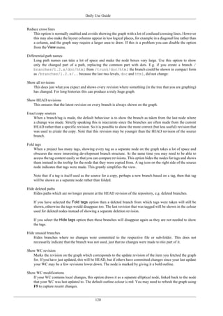 Daily Use Guide
120
Reduce cross lines
This option is normally enabled and avoids showing the graph with a lot of confused crossing lines. However
this may also make the layout columns appear in less logical places, for example in a diagonal line rather than
a column, and the graph may require a larger area to draw. If this is a problem you can disable the option
from the View menu.
Differential path names
Long path names can take a lot of space and make the node boxes very large. Use this option to show
only the changed part of a path, replacing the common part with dots. E.g. if you create a branch /
branches/1.2.x/doc/html from /trunk/doc/html the branch could be shown in compact form
as /branches/1.2.x/.. because the last two levels, doc and html, did not change.
Show all revisions
This does just what you expect and shows every revision where something (in the tree that you are graphing)
has changed. For long histories this can produce a truly huge graph.
Show HEAD revisions
This ensures that the latest revision on every branch is always shown on the graph.
Exact copy sources
When a branch/tag is made, the default behaviour is to show the branch as taken from the last node where
a change was made. Strictly speaking this is inaccurate since the branches are often made from the current
HEAD rather than a specific revision. So it is possible to show the more correct (but less useful) revision that
was used to create the copy. Note that this revision may be younger than the HEAD revision of the source
branch.
Fold tags
When a project has many tags, showing every tag as a separate node on the graph takes a lot of space and
obscures the more interesting development branch structure. At the same time you may need to be able to
access the tag content easily so that you can compare revisions. This option hides the nodes for tags and shows
them instead in the tooltip for the node that they were copied from. A tag icon on the right side of the source
node indicates that tags were made. This greatly simplifies the view.
Note that if a tag is itself used as the source for a copy, perhaps a new branch based on a tag, then that tag
will be shown as a separate node rather than folded.
Hide deleted paths
Hides paths which are no longer present at the HEAD revision of the repository, e.g. deleted branches.
If you have selected the Fold tags option then a deleted branch from which tags were taken will still be
shown, otherwise the tags would disappear too. The last revision that was tagged will be shown in the colour
used for deleted nodes instead of showing a separate deletion revision.
If you select the Hide tags option then these branches will disappear again as they are not needed to show
the tags.
Hide unused branches
Hides branches where no changes were committed to the respective file or sub-folder. This does not
necessarily indicate that the branch was not used, just that no changes were made to this part of it.
Show WC revision
Marks the revision on the graph which corresponds to the update revision of the item you fetched the graph
for. If you have just updated, this will be HEAD, but if others have committed changes since your last update
your WC may be a few revisions lower down. The node is marked by giving it a bold outline.
Show WC modifications
If your WC contains local changes, this option draws it as a separate elliptical node, linked back to the node
that your WC was last updated to. The default outline colour is red. You may need to refresh the graph using
F5 to capture recent changes.
 