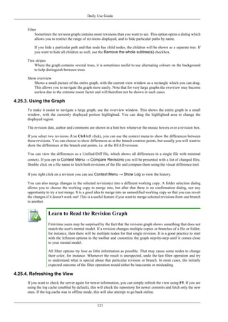 Daily Use Guide
121
Filter
Sometimes the revision graph contains more revisions than you want to see. This option opens a dialog which
allows you to restrict the range of revisions displayed, and to hide particular paths by name.
If you hide a particular path and that node has child nodes, the children will be shown as a separate tree. If
you want to hide all children as well, use the Remove the whole subtree(s) checkbox.
Tree stripes
Where the graph contains several trees, it is sometimes useful to use alternating colours on the background
to help distinguish between trees.
Show overview
Shows a small picture of the entire graph, with the current view window as a rectangle which you can drag.
This allows you to navigate the graph more easily. Note that for very large graphs the overview may become
useless due to the extreme zoom factor and will therefore not be shown in such cases.
4.25.3. Using the Graph
To make it easier to navigate a large graph, use the overview window. This shows the entire graph in a small
window, with the currently displayed portion highlighted. You can drag the highlighted area to change the
displayed region.
The revision date, author and comments are shown in a hint box whenever the mouse hovers over a revision box.
If you select two revisions (Use Ctrl-left click), you can use the context menu to show the differences between
these revisions. You can choose to show differences as at the branch creation points, but usually you will want to
show the differences at the branch end points, i.e. at the HEAD revision.
You can view the differences as a Unified-Diff file, which shows all differences in a single file with minimal
context. If you opt to Context Menu → Compare Revisions you will be presented with a list of changed files.
Double click on a file name to fetch both revisions of the file and compare them using the visual difference tool.
If you right click on a revision you can use Context Menu → Show Log to view the history.
You can also merge changes in the selected revision(s) into a different working copy. A folder selection dialog
allows you to choose the working copy to merge into, but after that there is no confirmation dialog, nor any
opportunity to try a test merge. It is a good idea to merge into an unmodified working copy so that you can revert
the changes if it doesn't work out! This is a useful feature if you want to merge selected revisions from one branch
to another.
Learn to Read the Revision Graph
First-time users may be surprised by the fact that the revision graph shows something that does not
match the user's mental model. If a revision changes multiple copies or branches of a file or folder,
for instance, then there will be multiple nodes for that single revision. It is a good practice to start
with the leftmost options in the toolbar and customize the graph step-by-step until it comes close
to your mental model.
All filter options try lose as little information as possible. That may cause some nodes to change
their color, for instance. Whenever the result is unexpected, undo the last filter operation and try
to understand what is special about that particular revision or branch. In most cases, the initially
expected outcome of the filter operation would either be inaccurate or misleading.
4.25.4. Refreshing the View
If you want to check the server again for newer information, you can simply refresh the view using F5. If you are
using the log cache (enabled by default), this will check the repository for newer commits and fetch only the new
ones. If the log cache was in offline mode, this will also attempt to go back online.
 