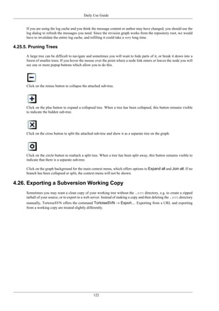 Daily Use Guide
122
If you are using the log cache and you think the message content or author may have changed, you should use the
log dialog to refresh the messages you need. Since the revision graph works from the repository root, we would
have to invalidate the entire log cache, and refilling it could take a very long time.
4.25.5. Pruning Trees
A large tree can be difficult to navigate and sometimes you will want to hide parts of it, or break it down into a
forest of smaller trees. If you hover the mouse over the point where a node link enters or leaves the node you will
see one or more popup buttons which allow you to do this.
Click on the minus button to collapse the attached sub-tree.
Click on the plus button to expand a collapsed tree. When a tree has been collapsed, this button remains visible
to indicate the hidden sub-tree.
Click on the cross button to split the attached sub-tree and show it as a separate tree on the graph.
Click on the circle button to reattach a split tree. When a tree has been split away, this button remains visible to
indicate that there is a separate sub-tree.
Click on the graph background for the main context menu, which offers options to Expand all and Join all. If no
branch has been collapsed or split, the context menu will not be shown.
4.26. Exporting a Subversion Working Copy
Sometimes you may want a clean copy of your working tree without the .svn directory, e.g. to create a zipped
tarball of your source, or to export to a web server. Instead of making a copy and then deleting the .svn directory
manually, TortoiseSVN offers the command TortoiseSVN → Export.... Exporting from a URL and exporting
from a working copy are treated slightly differently.
 