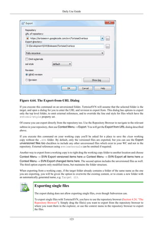 Daily Use Guide
123
Figure 4.64. The Export-from-URL Dialog
If you execute this command on an unversioned folder, TortoiseSVN will assume that the selected folder is the
target, and open a dialog for you to enter the URL and revision to export from. This dialog has options to export
only the top level folder, to omit external references, and to override the line end style for files which have the
svn:eol-style property set.
Of course you can export directly from the repository too. Use the Repository Browser to navigate to the relevant
subtree in your repository, then use Context Menu → Export. You will get the Export from URL dialog described
above.
If you execute this command on your working copy you'll be asked for a place to save the clean working
copy without the .svn folder. By default, only the versioned files are exported, but you can use the Export
unversioned files too checkbox to include any other unversioned files which exist in your WC and not in the
repository. External references using svn:externals can be omitted if required.
Another way to export from a working copy is to right drag the working copy folder to another location and choose
Context Menu → SVN Export versioned items here or Context Menu → SVN Export all items here or
Context Menu → SVN Export changed items here. The second option includes the unversioned files as well.
The third option exports only modified items, but maintains the folder structure.
When exporting from a working copy, if the target folder already contains a folder of the same name as the one
you are exporting, you will be given the option to overwrite the existing content, or to create a new folder with
an automatically generated name, e.g. Target (1).
Exporting single files
The export dialog does not allow exporting single files, even though Subversion can.
To export single files with TortoiseSVN, you have to use the repository browser (Section 4.24, “The
Repository Browser”). Simply drag the file(s) you want to export from the repository browser to
where you want them in the explorer, or use the context menu in the repository browser to export
the files.
 