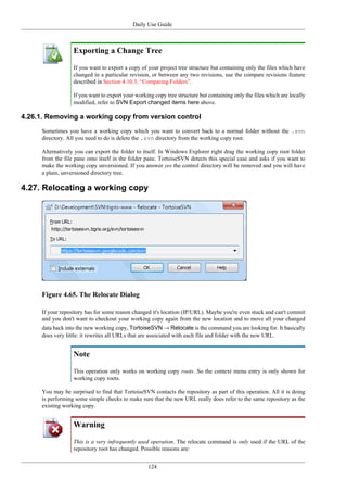 Daily Use Guide
124
Exporting a Change Tree
If you want to export a copy of your project tree structure but containing only the files which have
changed in a particular revision, or between any two revisions, use the compare revisions feature
described in Section 4.10.3, “Comparing Folders”.
If you want to export your working copy tree structure but containing only the files which are locally
modified, refer to SVN Export changed items here above.
4.26.1. Removing a working copy from version control
Sometimes you have a working copy which you want to convert back to a normal folder without the .svn
directory. All you need to do is delete the .svn directory from the working copy root.
Alternatively you can export the folder to itself. In Windows Explorer right drag the working copy root folder
from the file pane onto itself in the folder pane. TortoiseSVN detects this special case and asks if you want to
make the working copy unversioned. If you answer yes the control directory will be removed and you will have
a plain, unversioned directory tree.
4.27. Relocating a working copy
Figure 4.65. The Relocate Dialog
If your repository has for some reason changed it's location (IP/URL). Maybe you're even stuck and can't commit
and you don't want to checkout your working copy again from the new location and to move all your changed
data back into the new working copy, TortoiseSVN → Relocate is the command you are looking for. It basically
does very little: it rewrites all URLs that are associated with each file and folder with the new URL.
Note
This operation only works on working copy roots. So the context menu entry is only shown for
working copy roots.
You may be surprised to find that TortoiseSVN contacts the repository as part of this operation. All it is doing
is performing some simple checks to make sure that the new URL really does refer to the same repository as the
existing working copy.
Warning
This is a very infrequently used operation. The relocate command is only used if the URL of the
repository root has changed. Possible reasons are:
 