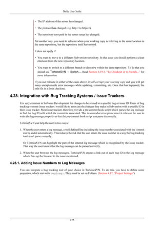 Daily Use Guide
125
• The IP address of the server has changed.
• The protocol has changed (e.g. http:// to https://).
• The repository root path in the server setup has changed.
Put another way, you need to relocate when your working copy is referring to the same location in
the same repository, but the repository itself has moved.
It does not apply if:
• You want to move to a different Subversion repository. In that case you should perform a clean
checkout from the new repository location.
• You want to switch to a different branch or directory within the same repository. To do that you
should use TortoiseSVN → Switch.... Read Section 4.19.3, “To Checkout or to Switch...” for
more information.
If you use relocate in either of the cases above, it will corrupt your working copy and you will get
many unexplainable error messages while updating, committing, etc. Once that has happened, the
only fix is a fresh checkout.
4.28. Integration with Bug Tracking Systems / Issue Trackers
It is very common in Software Development for changes to be related to a specific bug or issue ID. Users of bug
tracking systems (issue trackers) would like to associate the changes they make in Subversion with a specific ID in
their issue tracker. Most issue trackers therefore provide a pre-commit hook script which parses the log message
to find the bug ID with which the commit is associated. This is somewhat error prone since it relies on the user to
write the log message properly so that the pre-commit hook script can parse it correctly.
TortoiseSVN can help the user in two ways:
1. When the user enters a log message, a well defined line including the issue number associated with the commit
can be added automatically. This reduces the risk that the user enters the issue number in a way the bug tracking
tools can't parse correctly.
Or TortoiseSVN can highlight the part of the entered log message which is recognized by the issue tracker.
That way the user knows that the log message can be parsed correctly.
2. When the user browses the log messages, TortoiseSVN creates a link out of each bug ID in the log message
which fires up the browser to the issue mentioned.
4.28.1. Adding Issue Numbers to Log Messages
You can integrate a bug tracking tool of your choice in TortoiseSVN. To do this, you have to define some
properties, which start with bugtraq:. They must be set on Folders: (Section 4.17, “Project Settings”)
 
