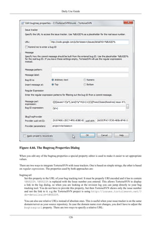 Daily Use Guide
126
Figure 4.66. The Bugtraq Properties Dialog
When you edit any of the bugtraq properties a special property editor is used to make it easier to set appropriate
values.
There are two ways to integrate TortoiseSVN with issue trackers. One is based on simple strings, the other is based
on regular expressions. The properties used by both approaches are:
bugtraq:url
Set this property to the URL of your bug tracking tool. It must be properly URI encoded and it has to contain
%BUGID%. %BUGID% is replaced with the Issue number you entered. This allows TortoiseSVN to display
a link in the log dialog, so when you are looking at the revision log you can jump directly to your bug
tracking tool. You do not have to provide this property, but then TortoiseSVN shows only the issue number
and not the link to it. e.g the TortoiseSVN project is using http://issues.tortoisesvn.net/?
do=details&id=%BUGID%.
You can also use relative URLs instead of absolute ones. This is useful when your issue tracker is on the same
domain/server as your source repository. In case the domain name ever changes, you don't have to adjust the
bugtraq:url property. There are two ways to specify a relative URL:
 
