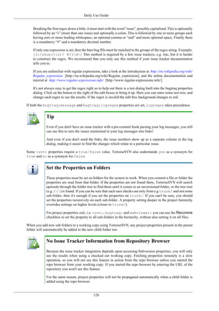 Daily Use Guide
128
Breaking the first regex down a little, it must start with the word “issue”, possibly capitalised. This is optionally
followed by an “s” (more than one issue) and optionally a colon. This is followed by one or more groups each
having zero or more leading whitespace, an optional comma or “and” and more optional space. Finally there
is a mandatory “#” and a mandatory decimal number.
If only one expression is set, then the bare bug IDs must be matched in the groups of the regex string. Example:
[Ii]ssue(?:s)? #?(d+) This method is required by a few issue trackers, e.g. trac, but it is harder
to construct the regex. We recommend that you only use this method if your issue tracker documentation
tells you to.
If you are unfamiliar with regular expressions, take a look at the introduction at http://en.wikipedia.org/wiki/
Regular_expression [http://en.wikipedia.org/wiki/Regular_expression], and the online documentation and
tutorial at http://www.regular-expressions.info/ [http://www.regular-expressions.info/].
It's not always easy to get the regex right so to help out there is a test dialog built into the bugtraq properties
dialog. Click on the button to the right of the edit boxes to bring it up. Here you can enter some test text, and
change each regex to see the results. If the regex is invalid the edit box background changes to red.
If both the bugtraq:message and bugtraq:logregex properties are set, logregex takes precedence.
Tip
Even if you don't have an issue tracker with a pre-commit hook parsing your log messages, you still
can use this to turn the issues mentioned in your log messages into links!
And even if you don't need the links, the issue numbers show up as a separate column in the log
dialog, making it easier to find the changes which relate to a particular issue.
Some tsvn: properties require a true/false value. TortoiseSVN also understands yes as a synonym for
true and no as a synonym for false.
Set the Properties on Folders
These properties must be set on folders for the system to work. When you commit a file or folder the
properties are read from that folder. If the properties are not found there, TortoiseSVN will search
upwards through the folder tree to find them until it comes to an unversioned folder, or the tree root
(e.g. C:) is found. If you can be sure that each user checks out only from e.g trunk/ and not some
sub-folder, then it's enough if you set the properties on trunk/. If you can't be sure, you should
set the properties recursively on each sub-folder. A property setting deeper in the project hierarchy
overrides settings on higher levels (closer to trunk/).
For project properties only, i.e. tsvn:, bugtraq: and webviewer: you can use the Recursive
checkbox to set the property to all sub-folders in the hierarchy, without also setting it on all files.
When you add new sub-folders to a working copy using TortoiseSVN, any project properties present in the parent
folder will automatically be added to the new child folder too.
No Issue Tracker Information from Repository Browser
Because the issue tracker integration depends upon accessing Subversion properties, you will only
see the results when using a checked out working copy. Fetching properties remotely is a slow
operation, so you will not see this feature in action from the repo browser unless you started the
repo browser from your working copy. If you started the repo browser by entering the URL of the
repository you won't see this feature.
For the same reason, project properties will not be propagated automatically when a child folder is
added using the repo browser.
 