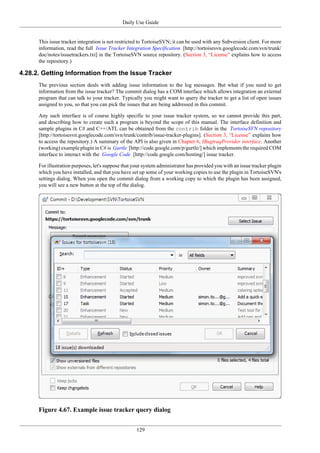 Daily Use Guide
129
This issue tracker integration is not restricted to TortoiseSVN; it can be used with any Subversion client. For more
information, read the full Issue Tracker Integration Specification [http://tortoisesvn.googlecode.com/svn/trunk/
doc/notes/issuetrackers.txt] in the TortoiseSVN source repository. (Section 3, “License” explains how to access
the repository.)
4.28.2. Getting Information from the Issue Tracker
The previous section deals with adding issue information to the log messages. But what if you need to get
information from the issue tracker? The commit dialog has a COM interface which allows integration an external
program that can talk to your tracker. Typically you might want to query the tracker to get a list of open issues
assigned to you, so that you can pick the issues that are being addressed in this commit.
Any such interface is of course highly specific to your issue tracker system, so we cannot provide this part,
and describing how to create such a program is beyond the scope of this manual. The interface definition and
sample plugins in C# and C++/ATL can be obtained from the contrib folder in the TortoiseSVN repository
[http://tortoisesvn.googlecode.com/svn/trunk/contrib/issue-tracker-plugins]. (Section 3, “License” explains how
to access the repository.) A summary of the API is also given in Chapter 6, IBugtraqProvider interface. Another
(working) example plugin in C# is Gurtle [http://code.google.com/p/gurtle/] which implements the required COM
interface to interact with the Google Code [http://code.google.com/hosting/] issue tracker.
For illustration purposes, let's suppose that your system administrator has provided you with an issue tracker plugin
which you have installed, and that you have set up some of your working copies to use the plugin in TortoiseSVN's
settings dialog. When you open the commit dialog from a working copy to which the plugin has been assigned,
you will see a new button at the top of the dialog.
Figure 4.67. Example issue tracker query dialog
 