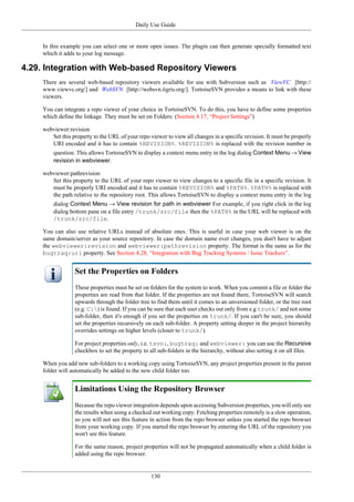 Daily Use Guide
130
In this example you can select one or more open issues. The plugin can then generate specially formatted text
which it adds to your log message.
4.29. Integration with Web-based Repository Viewers
There are several web-based repository viewers available for use with Subversion such as ViewVC [http://
www.viewvc.org/] and WebSVN [http://websvn.tigris.org/]. TortoiseSVN provides a means to link with these
viewers.
You can integrate a repo viewer of your choice in TortoiseSVN. To do this, you have to define some properties
which define the linkage. They must be set on Folders: (Section 4.17, “Project Settings”)
webviewer:revision
Set this property to the URL of your repo viewer to view all changes in a specific revision. It must be properly
URI encoded and it has to contain %REVISION%. %REVISION% is replaced with the revision number in
question. This allows TortoiseSVN to display a context menu entry in the log dialog Context Menu → View
revision in webviewer.
webviewer:pathrevision
Set this property to the URL of your repo viewer to view changes to a specific file in a specific revision. It
must be properly URI encoded and it has to contain %REVISION% and %PATH%. %PATH% is replaced with
the path relative to the repository root. This allows TortoiseSVN to display a context menu entry in the log
dialog Context Menu → View revision for path in webviewer For example, if you right click in the log
dialog bottom pane on a file entry /trunk/src/file then the %PATH% in the URL will be replaced with
/trunk/src/file.
You can also use relative URLs instead of absolute ones. This is useful in case your web viewer is on the
same domain/server as your source repository. In case the domain name ever changes, you don't have to adjust
the webviewer:revision and webviewer:pathrevision property. The format is the same as for the
bugtraq:url property. See Section 4.28, “Integration with Bug Tracking Systems / Issue Trackers”.
Set the Properties on Folders
These properties must be set on folders for the system to work. When you commit a file or folder the
properties are read from that folder. If the properties are not found there, TortoiseSVN will search
upwards through the folder tree to find them until it comes to an unversioned folder, or the tree root
(e.g. C:) is found. If you can be sure that each user checks out only from e.g trunk/ and not some
sub-folder, then it's enough if you set the properties on trunk/. If you can't be sure, you should
set the properties recursively on each sub-folder. A property setting deeper in the project hierarchy
overrides settings on higher levels (closer to trunk/).
For project properties only, i.e. tsvn:, bugtraq: and webviewer: you can use the Recursive
checkbox to set the property to all sub-folders in the hierarchy, without also setting it on all files.
When you add new sub-folders to a working copy using TortoiseSVN, any project properties present in the parent
folder will automatically be added to the new child folder too.
Limitations Using the Repository Browser
Because the repo viewer integration depends upon accessing Subversion properties, you will only see
the results when using a checked out working copy. Fetching properties remotely is a slow operation,
so you will not see this feature in action from the repo browser unless you started the repo browser
from your working copy. If you started the repo browser by entering the URL of the repository you
won't see this feature.
For the same reason, project properties will not be propagated automatically when a child folder is
added using the repo browser.
 