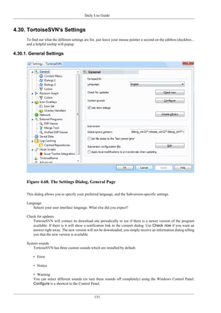 Daily Use Guide
131
4.30. TortoiseSVN's Settings
To find out what the different settings are for, just leave your mouse pointer a second on the editbox/checkbox...
and a helpful tooltip will popup.
4.30.1. General Settings
Figure 4.68. The Settings Dialog, General Page
This dialog allows you to specify your preferred language, and the Subversion-specific settings.
Language
Selects your user interface language. What else did you expect?
Check for updates
TortoiseSVN will contact its download site periodically to see if there is a newer version of the program
available. If there is it will show a notification link in the commit dialog. Use Check now if you want an
answer right away. The new version will not be downloaded; you simply receive an information dialog telling
you that the new version is available.
System sounds
TortoiseSVN has three custom sounds which are installed by default.
• Error
• Notice
• Warning
You can select different sounds (or turn these sounds off completely) using the Windows Control Panel.
Configure is a shortcut to the Control Panel.
 