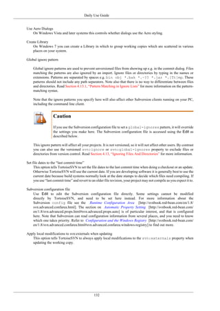 Daily Use Guide
132
Use Aero Dialogs
On Windows Vista and later systems this controls whether dialogs use the Aero styling.
Create Library
On Windows 7 you can create a Library in which to group working copies which are scattered in various
places on your system.
Global ignore pattern
Global ignore patterns are used to prevent unversioned files from showing up e.g. in the commit dialog. Files
matching the patterns are also ignored by an import. Ignore files or directories by typing in the names or
extensions. Patterns are separated by spaces e.g. bin obj *.bak *.~?? *.jar *.[Tt]mp. These
patterns should not include any path separators. Note also that there is no way to differentiate between files
and directories. Read Section 4.13.1, “Pattern Matching in Ignore Lists” for more information on the pattern-
matching syntax.
Note that the ignore patterns you specify here will also affect other Subversion clients running on your PC,
including the command line client.
Caution
If you use the Subversion configuration file to set a global-ignores pattern, it will override
the settings you make here. The Subversion configuration file is accessed using the Edit as
described below.
This ignore pattern will affect all your projects. It is not versioned, so it will not affect other users. By contrast
you can also use the versioned svn:ignore or svn:global-ignores property to exclude files or
directories from version control. Read Section 4.13, “Ignoring Files And Directories” for more information.
Set file dates to the “last commit time”
This option tells TortoiseSVN to set the file dates to the last commit time when doing a checkout or an update.
Otherwise TortoiseSVN will use the current date. If you are developing software it is generally best to use the
current date because build systems normally look at the date stamps to decide which files need compiling. If
you use “last commit time” and revert to an older file revision, your project may not compile as you expect it to.
Subversion configuration file
Use Edit to edit the Subversion configuration file directly. Some settings cannot be modified
directly by TortoiseSVN, and need to be set here instead. For more information about the
Subversion config file see the Runtime Configuration Area [http://svnbook.red-bean.com/en/1.8/
svn.advanced.confarea.html]. The section on Automatic Property Setting [http://svnbook.red-bean.com/
en/1.8/svn.advanced.props.html#svn.advanced.props.auto] is of particular interest, and that is configured
here. Note that Subversion can read configuration information from several places, and you need to know
which one takes priority. Refer to Configuration and the Windows Registry [http://svnbook.red-bean.com/
en/1.8/svn.advanced.confarea.html#svn.advanced.confarea.windows-registry] to find out more.
Apply local modifications to svn:externals when updating
This option tells TortoiseSVN to always apply local modifications to the svn:externals property when
updating the working copy.
 