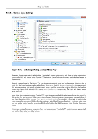 Daily Use Guide
133
4.30.1.1. Context Menu Settings
Figure 4.69. The Settings Dialog, Context Menu Page
This page allows you to specify which of the TortoiseSVN context menu entries will show up in the main context
menu, and which will appear in the TortoiseSVN submenu. By default most items are unchecked and appear in
the submenu.
There is a special case for Get Lock. You can of course promote it to the top level using the list above, but as
most files don't need locking this just adds clutter. However, a file with the svn:needs-lock property needs
this action every time it is edited, so in that case it is very useful to have at the top level. Checking the box here
means that when a file is selected which has the svn:needs-lock property set, Get Lock will always appear
at the top level.
Most of the time, you won't need the TortoiseSVN context menu, apart for folders that are under version control by
Subversion. For non- versioned folders, you only really need the context menu when you want to do a checkout. If
you check the option Hide menus for unversioned paths, TortoiseSVN will not add its entries to the
context menu for unversioned folders. But the entries are added for all items and paths in a versioned folder. And
you can get the entries back for unversioned folders by holding the Shift key down while showing the context
menu.
If there are some paths on your computer where you just don't want TortoiseSVN's context menu to appear at all,
you can list them in the box at the bottom.
 