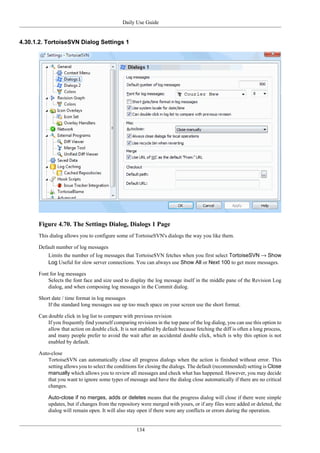 Daily Use Guide
134
4.30.1.2. TortoiseSVN Dialog Settings 1
Figure 4.70. The Settings Dialog, Dialogs 1 Page
This dialog allows you to configure some of TortoiseSVN's dialogs the way you like them.
Default number of log messages
Limits the number of log messages that TortoiseSVN fetches when you first select TortoiseSVN → Show
Log Useful for slow server connections. You can always use Show All or Next 100 to get more messages.
Font for log messages
Selects the font face and size used to display the log message itself in the middle pane of the Revision Log
dialog, and when composing log messages in the Commit dialog.
Short date / time format in log messages
If the standard long messages use up too much space on your screen use the short format.
Can double click in log list to compare with previous revision
If you frequently find yourself comparing revisions in the top pane of the log dialog, you can use this option to
allow that action on double click. It is not enabled by default because fetching the diff is often a long process,
and many people prefer to avoid the wait after an accidental double click, which is why this option is not
enabled by default.
Auto-close
TortoiseSVN can automatically close all progress dialogs when the action is finished without error. This
setting allows you to select the conditions for closing the dialogs. The default (recommended) setting is Close
manually which allows you to review all messages and check what has happened. However, you may decide
that you want to ignore some types of message and have the dialog close automatically if there are no critical
changes.
Auto-close if no merges, adds or deletes means that the progress dialog will close if there were simple
updates, but if changes from the repository were merged with yours, or if any files were added or deleted, the
dialog will remain open. It will also stay open if there were any conflicts or errors during the operation.
 