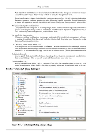 Daily Use Guide
135
Auto-close if no conflicts relaxes the criteria further and will close the dialog even if there were merges,
adds or deletes. However, if there were any conflicts or errors, the dialog remains open.
Auto-close if no errors always closes the dialog even if there were conflicts. The only condition that keeps the
dialog open is an error condition, which occurs when Subversion is unable to complete the task. For example,
an update fails because the server is inaccessible, or a commit fails because the working copy is out-of-date.
Always close dialogs for local operations
Local operations like adding files or reverting changes do not need to contact the repository and complete
quickly, so the progress dialog is often of little interest. Select this option if you want the progress dialog to
close automatically after these operations, unless there are errors.
Use recycle bin when reverting
When you revert local modifications, your changes are discarded. TortoiseSVN gives you an extra safety net
by sending the modified file to the recycle bin before bringing back the pristine copy. If you prefer to skip
the recycle bin, uncheck this option.
Use URL of WC as the default “From:” URL
In the merge dialog, the default behaviour is for the From: URL to be remembered between merges. However,
some people like to perform merges from many different points in their hierarchy, and find it easier to start out
with the URL of the current working copy. This can then be edited to refer to a parallel path on another branch.
Default checkout path
You can specify the default path for checkouts. If you keep all your checkouts in one place, it is useful to have
the drive and folder pre-filled so you only have to add the new folder name to the end.
Default checkout URL
You can also specify the default URL for checkouts. If you often checkout sub-projects of some very large
project, it can be useful to have the URL pre-filled so you only have to add the sub-project name to the end.
4.30.1.3. TortoiseSVN Dialog Settings 2
Figure 4.71. The Settings Dialog, Dialogs 2 Page
 