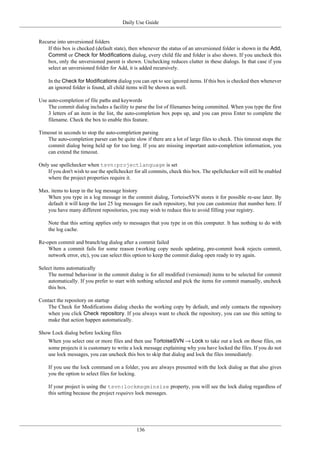 Daily Use Guide
136
Recurse into unversioned folders
If this box is checked (default state), then whenever the status of an unversioned folder is shown in the Add,
Commit or Check for Modifications dialog, every child file and folder is also shown. If you uncheck this
box, only the unversioned parent is shown. Unchecking reduces clutter in these dialogs. In that case if you
select an unversioned folder for Add, it is added recursively.
In the Check for Modifications dialog you can opt to see ignored items. If this box is checked then whenever
an ignored folder is found, all child items will be shown as well.
Use auto-completion of file paths and keywords
The commit dialog includes a facility to parse the list of filenames being committed. When you type the first
3 letters of an item in the list, the auto-completion box pops up, and you can press Enter to complete the
filename. Check the box to enable this feature.
Timeout in seconds to stop the auto-completion parsing
The auto-completion parser can be quite slow if there are a lot of large files to check. This timeout stops the
commit dialog being held up for too long. If you are missing important auto-completion information, you
can extend the timeout.
Only use spellchecker when tsvn:projectlanguage is set
If you don't wish to use the spellchecker for all commits, check this box. The spellchecker will still be enabled
where the project properties require it.
Max. items to keep in the log message history
When you type in a log message in the commit dialog, TortoiseSVN stores it for possible re-use later. By
default it will keep the last 25 log messages for each repository, but you can customize that number here. If
you have many different repositories, you may wish to reduce this to avoid filling your registry.
Note that this setting applies only to messages that you type in on this computer. It has nothing to do with
the log cache.
Re-open commit and branch/tag dialog after a commit failed
When a commit fails for some reason (working copy needs updating, pre-commit hook rejects commit,
network error, etc), you can select this option to keep the commit dialog open ready to try again.
Select items automatically
The normal behaviour in the commit dialog is for all modified (versioned) items to be selected for commit
automatically. If you prefer to start with nothing selected and pick the items for commit manually, uncheck
this box.
Contact the repository on startup
The Check for Modifications dialog checks the working copy by default, and only contacts the repository
when you click Check repository. If you always want to check the repository, you can use this setting to
make that action happen automatically.
Show Lock dialog before locking files
When you select one or more files and then use TortoiseSVN → Lock to take out a lock on those files, on
some projects it is customary to write a lock message explaining why you have locked the files. If you do not
use lock messages, you can uncheck this box to skip that dialog and lock the files immediately.
If you use the lock command on a folder, you are always presented with the lock dialog as that also gives
you the option to select files for locking.
If your project is using the tsvn:lockmsgminsize property, you will see the lock dialog regardless of
this setting because the project requires lock messages.
 