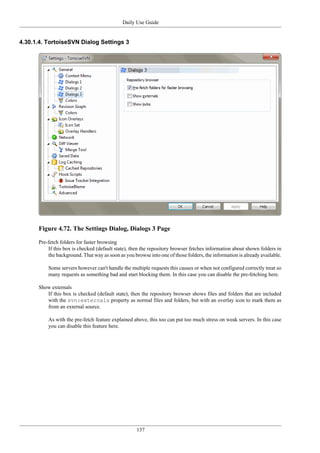 Daily Use Guide
137
4.30.1.4. TortoiseSVN Dialog Settings 3
Figure 4.72. The Settings Dialog, Dialogs 3 Page
Pre-fetch folders for faster browsing
If this box is checked (default state), then the repository browser fetches information about shown folders in
the background. That way as soon as you browse into one of those folders, the information is already available.
Some servers however can't handle the multiple requests this causes or when not configured correctly treat so
many requests as something bad and start blocking them. In this case you can disable the pre-fetching here.
Show externals
If this box is checked (default state), then the repository browser shows files and folders that are included
with the svn:externals property as normal files and folders, but with an overlay icon to mark them as
from an external source.
As with the pre-fetch feature explained above, this too can put too much stress on weak servers. In this case
you can disable this feature here.
 