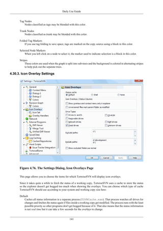 Daily Use Guide
141
Tag Nodes
Nodes classified as tags may be blended with this color.
Trunk Nodes
Nodes classified as trunk may be blended with this color.
Folded Tag Markers
If you use tag folding to save space, tags are marked on the copy source using a block in this color.
Selected Node Markers
When you left click on a node to select it, the marker used to indicate selection is a block in this color.
Stripes
These colors are used when the graph is split into sub-trees and the background is colored in alternating stripes
to help pick out the separate trees.
4.30.3. Icon Overlay Settings
Figure 4.76. The Settings Dialog, Icon Overlays Page
This page allows you to choose the items for which TortoiseSVN will display icon overlays.
Since it takes quite a while to fetch the status of a working copy, TortoiseSVN uses a cache to store the status
so the explorer doesn't get hogged too much when showing the overlays. You can choose which type of cache
TortoiseSVN should use according to your system and working copy size here:
Default
Caches all status information in a separate process (TSVNCache.exe). That process watches all drives for
changes and fetches the status again if files inside a working copy get modified. The process runs with the least
possible priority so other programs don't get hogged because of it. That also means that the status information
is not real time but it can take a few seconds for the overlays to change.
 