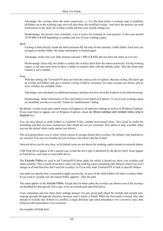 Daily Use Guide
142
Advantage: the overlays show the status recursively, i.e. if a file deep inside a working copy is modified,
all folders up to the working copy root will also show the modified overlay. And since the process can send
notifications to the shell, the overlays on the left tree view usually change too.
Disadvantage: the process runs constantly, even if you're not working on your projects. It also uses around
10-50 MB of RAM depending on number and size of your working copies.
Shell
Caching is done directly inside the shell extension dll, but only for the currently visible folder. Each time you
navigate to another folder, the status information is fetched again.
Advantage: needs only very little memory (around 1 MB of RAM) and can show the status in real time.
Disadvantage: Since only one folder is cached, the overlays don't show the status recursively. For big working
copies, it can take more time to show a folder in explorer than with the default cache. Also the mime-type
column is not available.
None
With this setting, the TortoiseSVN does not fetch the status at all in Explorer. Because of that, files don't get
an overlay and folders only get a 'normal' overlay if they're versioned. No other overlays are shown, and no
extra columns are available either.
Advantage: uses absolutely no additional memory and does not slow down the Explorer at all while browsing.
Disadvantage: Status information of files and folders is not shown in Explorer. To see if your working copies
are modified, you have to use the “Check for modifications” dialog.
By default, overlay icons and context menus will appear in all open/save dialogs as well as in Windows Explorer.
If you want them to appear only in Windows Explorer, check the Show overlays and context menu only in
explorer box.
You can also choose to mark folders as modified if they contain unversioned items. This could be useful for
reminding you that you have created new files which are not yet versioned. This option is only available when
you use the default status cache option (see below).
The next group allows you to select which classes of storage should show overlays. By default, only hard drives
are selected. You can even disable all icon overlays, but where's the fun in that?
Network drives can be very slow, so by default icons are not shown for working copies located on network shares.
USB Flash drives appear to be a special case in that the drive type is identified by the device itself. Some appear
as fixed drives, and some as removable drives.
The Exclude Paths are used to tell TortoiseSVN those paths for which it should not show icon overlays and
status columns. This is useful if you have some very big working copies containing only libraries which you won't
change at all and therefore don't need the overlays, or if you only want TortoiseSVN to look in specific folders.
Any path you specify here is assumed to apply recursively, so none of the child folders will show overlays either.
If you want to exclude only the named folder, append ? after the path.
The same applies to the Include Paths. Except that for those paths the overlays are shown even if the overlays
are disabled for that specific drive type, or by an exclude path specified above.
Users sometimes ask how these three settings interact. For any given path check the include and exclude lists,
seeking upwards through the directory structure until a match is found. When the first match is found, obey that
include or exclude rule. If there is a conflict, a single directory spec takes precedence over a recursive spec, then
inclusion takes precedence over exclusion.
An example will help here:
 