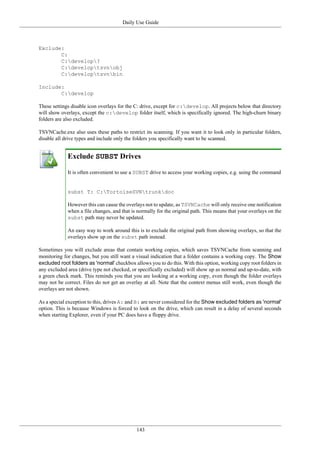 Daily Use Guide
143
Exclude:
C:
C:develop?
C:developtsvnobj
C:developtsvnbin
Include:
C:develop
These settings disable icon overlays for the C: drive, except for c:develop. All projects below that directory
will show overlays, except the c:develop folder itself, which is specifically ignored. The high-churn binary
folders are also excluded.
TSVNCache.exe also uses these paths to restrict its scanning. If you want it to look only in particular folders,
disable all drive types and include only the folders you specifically want to be scanned.
Exclude SUBST Drives
It is often convenient to use a SUBST drive to access your working copies, e.g. using the command
subst T: C:TortoiseSVNtrunkdoc
However this can cause the overlays not to update, as TSVNCache will only receive one notification
when a file changes, and that is normally for the original path. This means that your overlays on the
subst path may never be updated.
An easy way to work around this is to exclude the original path from showing overlays, so that the
overlays show up on the subst path instead.
Sometimes you will exclude areas that contain working copies, which saves TSVNCache from scanning and
monitoring for changes, but you still want a visual indication that a folder contains a working copy. The Show
excluded root folders as 'normal' checkbox allows you to do this. With this option, working copy root folders in
any excluded area (drive type not checked, or specifically excluded) will show up as normal and up-to-date, with
a green check mark. This reminds you that you are looking at a working copy, even though the folder overlays
may not be correct. Files do not get an overlay at all. Note that the context menus still work, even though the
overlays are not shown.
As a special exception to this, drives A: and B: are never considered for the Show excluded folders as 'normal'
option. This is because Windows is forced to look on the drive, which can result in a delay of several seconds
when starting Explorer, even if your PC does have a floppy drive.
 