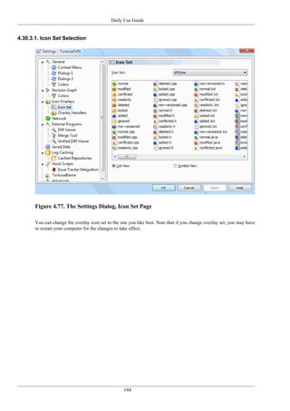 Daily Use Guide
144
4.30.3.1. Icon Set Selection
Figure 4.77. The Settings Dialog, Icon Set Page
You can change the overlay icon set to the one you like best. Note that if you change overlay set, you may have
to restart your computer for the changes to take effect.
 